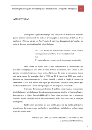 Novas Regras do Seguro-Desemprego e do Abono Salarial. – Perguntas e Respostas 6
6
APRESENTAÇÃO
O Programa Seguro-Desemprego, uma conquista do trabalhador brasileiro,
possui garantia constitucional em razão da promulgação da Constituição Cidadã de 05 de
outubro de 1988, que traz em seu Art. 7°, inciso II a previsão do pagamento do benefício em
razão de dispensa involuntária sofrida pelo trabalhador.
Art. 7º São direitos dos trabalhadores urbanos e rurais, além de
outros que visem à melhoria de sua condição social:
(...)
II - seguro-desemprego, em caso de desemprego involuntário;
Desta forma, de acordo com o texto constitucional os trabalhadores que
estiverem desempregados, em razão de uma dispensa involuntária, terão direito a uma
garantia pecuniária temporária. Sendo assim, objetivando dar corpo a essa garantia trazida
pela carta magna, foi aprovada a Lei n° 7998, de 11 de janeiro de 1990, que regula o
Programa do Seguro-Desemprego, o Abono Salarial e institui o Fundo de Amparo ao
Trabalhador (FAT). A lei buscou criar regras que buscassem a efetivação dessa garantia para
a vida dos trabalhadores e assim dar segurança a eles em tempos de necessidade.
O presente documento, em formato de cartilha, busca trazer ao conhecimento
dos trabalhadores e trabalhadoras do país as novas regras que atingirão o Programa Seguro-
Desemprego e o Abono Salarial (PIS/PASEP). Essas regras surgiram com o advento da
edição da Medida Provisória 665, de 30 de dezembro de 2014 e trouxe uma série de inovações
ao Programa.
Sendo assim, esperamos que essa cartilha possa ser de grande ajuda para o
entendimento das novas regras, auxiliando os trabalhadores e trabalhadoras na busca dessa
proteção constitucional.
COORDENAÇÃO-GERAL DO SEGURO-DESEMPREGO, DO ABONO SALARIAL
E IDENTIFICAÇÃO PROFISSIONAL
 