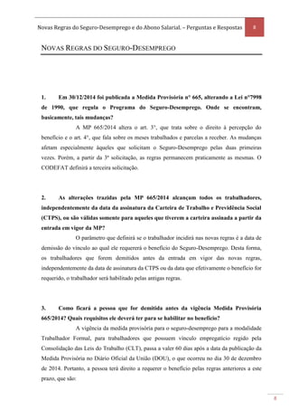 Novas Regras do Seguro-Desemprego e do Abono Salarial. – Perguntas e Respostas 8
8
NOVAS REGRAS DO SEGURO-DESEMPREGO
1. Em 30/12/2014 foi publicada a Medida Provisória n° 665, alterando a Lei n°7998
de 1990, que regula o Programa do Seguro-Desemprego. Onde se encontram,
basicamente, tais mudanças?
A MP 665/2014 altera o art. 3°, que trata sobre o direito à percepção do
benefício e o art. 4°, que fala sobre os meses trabalhados e parcelas a receber. As mudanças
afetam especialmente àqueles que solicitam o Seguro-Desemprego pelas duas primeiras
vezes. Porém, a partir da 3ª solicitação, as regras permanecem praticamente as mesmas. O
CODEFAT definirá a terceira solicitação.
2. As alterações trazidas pela MP 665/2014 alcançam todos os trabalhadores,
independentemente da data da assinatura da Carteira de Trabalho e Previdência Social
(CTPS), ou são válidas somente para aqueles que tiverem a carteira assinada a partir da
entrada em vigor da MP?
O parâmetro que definirá se o trabalhador incidirá nas novas regras é a data de
demissão do vínculo ao qual ele requererá o benefício do Seguro-Desemprego. Desta forma,
os trabalhadores que forem demitidos antes da entrada em vigor das novas regras,
independentemente da data de assinatura da CTPS ou da data que efetivamente o benefício for
requerido, o trabalhador será habilitado pelas antigas regras.
3. Como ficará a pessoa que for demitida antes da vigência Medida Provisória
665/2014? Quais requisitos ele deverá ter para se habilitar no benefício?
A vigência da medida provisória para o seguro-desemprego para a modalidade
Trabalhador Formal, para trabalhadores que possuem vínculo empregatício regido pela
Consolidação das Leis do Trabalho (CLT), passa a valer 60 dias após a data da publicação da
Medida Provisória no Diário Oficial da União (DOU), o que ocorreu no dia 30 de dezembro
de 2014. Portanto, a pessoa terá direito a requerer o benefício pelas regras anteriores a este
prazo, que são:
 