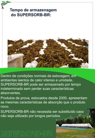 Tempo de armazenagem
do SUPERSORB-BR:
Dentro de condições normais de estocagem, em
ambientes isentos de calor intenso e umidade,
SUPERSORB-BR pode ser armazenado por tempo
indeterminado sem perder suas características
absorventes.
Produtos de prova, estocados desde 2000, apresentam
as mesmas características de absorção que o produto
novo.
SUPERSORB-BR não necessita ser substituído caso
não seja utilizado por longos períodos.
 