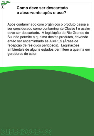 Como deve ser descartado
o absorvente após o uso?
Após contaminado com orgânicos o produto passa a
ser considerado como contaminante Classe I e assim
deve ser descartado. A legislação do Rio Grande do
Sul não permite a queima destes produtos, devendo
então ser encaminhado às ARIPES (Áreas de
recepção de resíduos perigosos). Legislações
ambientais de alguns estados permitem a queima em
geradores de calor.
 