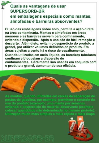 Quais as vantagens de usar
SUPERSORB-BR
em embalagens especiais como mantas,
almofadas e barreiras absorventes?
O uso das embalagens sobre solo, permite a ação direta
na área contaminada. Mantas e almofadas em áreas
menores e as barreiras servem para confinamento,
evitando a dispersão. Após o uso são de fácil remoção e
descarte. Além disto, evitam o desperdício do produto a
granel, por utilizar volumes definidos de produto. Em
áreas sujeitas a vento há o risco de espalhamento.
Quando utilizadas em meio líquido, as barreiras tubulares
confinam e bloqueiam a dispersão de
contaminantes. Geralmente são usadas em conjunto com
o produto a granel, aumentando sua eficácia.
As mantas, quando utilizadas em caixas de separação de
postos de gasolina, por exemplo, permitem o controle do
uso do produto (exemplo: uma manta por semana),
evitando o desperdício do material absorvente (exemplo
colocar quantidade não determinada no mesmo período).
Utilização muito mais simples e mais rápida e mais limpa
 