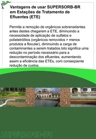 Vantagens de usar SUPERSORB-BR
em Estações de Tratamento de
Efluentes (ETE)
Permite a remoção de orgânicos sobrenadantes
antes destes chegarem a ETE, diminuindo a
necessidade de aplicação de sulfatos e
polieletrólitos (orgânicos removidos > menos
produtos a flocular), diminuindo a carga de
contaminantes a serem tratados.Isto significa uma
redução no período necessário para a
descontaminação dos efluentes, aumentando
assim a eficiência das ETEs, com conseqüente
redução de custos.
 
