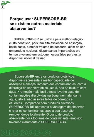Porque usar SUPERSORB-BR
se existem outros materiais
absorventes?
SUPERSORB-BR se justifica pela melhor relação
custo benefício, pois tem alta eficiência de absorção,
baixo custo, e menor volume de descarte, além de ser
um produto nacional, dispensando importações e o
tempo e volume em estoque necessários para estar
disponível no local de uso.
Supersorb-BR entre os produtos orgânicos
disponíveis apresenta a melhor capacidade de
absorção e encapsulamento dos contaminantes, com a
diferença de ser hidrofóbico, isto é, não se mistura com
água > remoção mais fácil e mais leve no caso de
contaminações dissolvidas na água, nem afunda na
água, isto é, não assorea leitos de córregos e
efluentes. Comparado com produtos sintéticos,
SUPERSORB-BR apresenta a vantagem de absorver,
e reter os contaminantes após a sua absorção,
removendo-os totalmente. O custo de produto
absorvente por kilograma de contaminante removido
favorece claramente o SUPERSORB-BR.
 