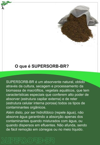 SUPERSORB-BR é um absorvente natural, obtido
através da cultura, secagem e processamento da
biomassa de macrófitos, vegetais aquáticos, que tem
características especiais que conferem alto poder de
absorver (estrutura capilar externa) e de reter
(estrutura celular interna porosa) todos os tipos de
contaminantes orgânicos.
Além disto, por ser hidrofóbico (repele água), não
absorve água garantindo a absorção apenas dos
contaminantes quando misturados com água, ou
quando dispersos em efluentes. Não afunda, sendo
de fácil remoção em córregos ou no meio líquido.
O que é SUPERSORB-BR?
 