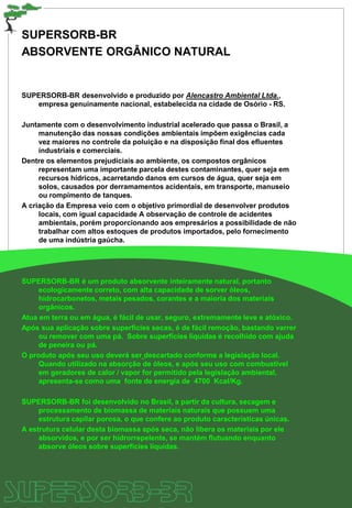 SUPERSORB-BR
ABSORVENTE ORGÂNICO NATURAL
SUPERSORB-BR desenvolvido e produzido por Alencastro Ambiental Ltda.,
empresa genuinamente nacional, estabelecida na cidade de Osório - RS.
Juntamente com o desenvolvimento industrial acelerado que passa o Brasil, a
manutenção das nossas condições ambientais impõem exigências cada
vez maiores no controle da poluição e na disposição final dos efluentes
industriais e comerciais.
Dentre os elementos prejudiciais ao ambiente, os compostos orgânicos
representam uma importante parcela destes contaminantes, quer seja em
recursos hídricos, acarretando danos em cursos de água, quer seja em
solos, causados por derramamentos acidentais, em transporte, manuseio
ou rompimento de tanques.
A criação da Empresa veio com o objetivo primordial de desenvolver produtos
locais, com igual capacidade A observação de controle de acidentes
ambientais, porém proporcionando aos empresários a possibilidade de não
trabalhar com altos estoques de produtos importados, pelo fornecimento
de uma indústria gaúcha.
SUPERSORB-BR é um produto absorvente inteiramente natural, portanto
ecologicamente correto, com alta capacidade de sorver óleos,
hidrocarbonetos, metais pesados, corantes e a maioria dos materiais
orgânicos.
Atua em terra ou em água, é fácil de usar, seguro, extremamente leve e atóxico.
Após sua aplicação sobre superfícies secas, é de fácil remoção, bastando varrer
ou remover com uma pá. Sobre superfícies líquidas é recolhido com ajuda
de peneira ou pá.
O produto após seu uso deverá ser descartado conforme a legislação local.
Quando utilizado na absorção de óleos, e após seu uso com combustível
em geradores de calor / vapor for permitido pela legislação ambiental,
apresenta-se como uma fonte de energia de 4700 Kcal/Kg.
SUPERSORB-BR foi desenvolvido no Brasil, a partir da cultura, secagem e
processamento de biomassa de materiais naturais que possuem uma
estrutura capilar porosa, o que confere ao produto características únicas.
A estrutura celular desta biomassa após seca, não libera os materiais por ele
absorvidos, e por ser hidrorrepelente, se mantém flutuando enquanto
absorve óleos sobre superfícies líquidas.
 