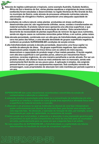 Naturais de regiões subtropicais e tropicais, como exemplo Austrália, Sudeste Asiático,
África do Sul e América do Sul, várias plantas aquáticas e originárias de áreas úmidas
(wetlands) foram estudadas e desenvolvidas na região litorânea do Rio Grande do Sul,
no município de Osório, onde através de processos utilizando nutrientes naturais,
adicionados de nitrogênio e fósforo, apresentaram uma adequada capacidade de
reprodução.
Em condições de cultura natural, estas plantas produzidas em áreas confinadas e
desenvolvidas para tal, são regularmente colhidas, secas, moídas e transformadas em
material sorbente. O produto natural seco apresenta uma alta área superficial, o que
permite uma elevada capacidade de acumulação de solutos. Esta característica é
decorrente da necessidade de plantas específicas de remover da água seus nutrientes,
sendo em alguns casos os nutrientes removidos pelas folhas, e em outros, pelas raízes.
Esta elevada porosidade, combinada com um alto grau de hidrofobicidade, pela presença de
cera nos pelos das folhas, e uma elevada densidade de grupos superficiais negativos,
conferem ao produto SUPERSORB-BR condições de sorção únicas.
A alta hidrofobicidade somada à elevada porosidade, desenvolve uma força capilar no
sentido da adsorção de óleos. Os grupos superficiais negativos, tipo carboxila,
responsáveis pelas reações de troca iônica com os cátions do meio aquoso,
desenvolvem a capacidade do produto reagir e fixar metais pesados. O tecido vegetal,
com alta área superficial e com grandes poros, adsorve por mecanismos físico-
químicos, corantes orgânicos, de uma maneira semelhante a carvão ativado. Por ser um
produto natural, não oferece riscos ao meio ambiente nem no manuseio, sendo este
extremamente fácil devido ao seu pouco peso. A aplicação é simples, não exigindo
pessoal técnico ou gasto com equipamentos especiais. Sob condições normais de
armazenagem, suas propriedades de absorção tem sido mantidas por período superior a
um ano.
SUPERSORB-BR tem como mecanismos reconhecidos e envolvidos na sorção de
contaminantes a adsorção e a absorção.
A adsorção envolve a acumulação entre fases ou a concentração de substâncias em uma
superfície ou interface, e baseia-se numa grande área específica e afinidade física entre
a superfície do material sorvente e o sorvato.
A absorção é um processo no qual as moléculas ou átomos de uma fase interpenetram
quase uniformemente com átomos de uma outra fase, para formar uma solução com
esta segunda fase. Na absorção, a operação de remoção de óleo, por exemplo, ocorre
basicamente por ação de capilaridade, ou mecanismo de sucção
O termo sorção que inclui ambos, a adsorção e a absorção, é uma expressão genérica para
um processo no qual um dos componentes se move de uma fase para ser acumulado
em outra, particularmente para os casos em que a segunda fase é um sólido.
No caso específico do SUPERSORB-BR, a hidrofobicidade e a capilaridade são fatores
determinantes no resultado da sorção de compostos orgânicos.
 