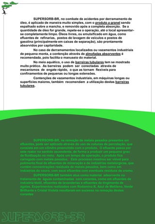 SUPERSORB-BR, no combate de acidentes por derramamento de
óleo, é aplicado de maneira muito simples, com o produto a granel sendo
espalhado sobre a mancha, e removido após a completa absorção. Se a
quantidade de óleo for grande, repete-se a operação, até o local apresentar-
se completamente limpo. Óleos livres, ou emulsificado em água, como
efluentes de refinarias, postos de lavagem de veículos e postos de
gasolina (principalmente em caixas de separação), são prontamente
absorvidos por capilaridade.
No caso de derramamentos localizados ou vazamentos industriais
de pequena monta, a contenção através de almofadas absorventes é
recomendada, pois facilita o manuseio do material.
No meio aquático, o uso de barreiras tubulares tem se mostrado
muito prático. As barreiras podem ser conectadas através de
mecanismos de engate rápido, o que as tornam flexíveis para
confinamentos de pequenas ou longas extensões.
Contenções de vazamentos industriais, em máquinas longas ou
superfícies maiores, também recomendam a utilização destas barreiras
tubulares.
SUPERSORB-BR, na remoção de metais pesados presentes em
efluentes, pode ser aplicado através do uso de colunas de percolação, que
consiste em um cilindro preenchido com o produto. O efluente passa por
este reator no sentido ascendente, de forma a produzir um pequeno grau
de fluidização no meio. Após um tempo de operação, o produto fica
carregado com metais pesados. Este processo mostrou ser viável para
polimento final de efluentes de mineração e de indústrias metalúrgicas, que
contém concentrações residuais de metais pesados, bem como em
indústrias do couro, com seus efluentes com eventuais resíduos de cromo.
SUPERSORB-BR também atua como material adsorvente no
tratamento de águas contaminadas com corantes, como em efluentes de
indústria têxtil, efluentes de lavanderias e efluentes de tingimento de
ágatas. Experimentos realizados com Rodamina B, Azul de Metileno, Verde
Brilhante e Cristal Violeta resultaram em sucesso na remoção destes
corantes
 
