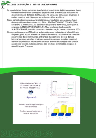 VALORES DE SORÇÃO E TESTES LABORATORIAIS
As propriedades físicas, químicas, interfaciais e bioquímicas da biomassa seca foram
obtidas inicialmente de bibliografia especializada, e de estudos realizados no
desenvolvimento de teses de Doutorado na sorção de compostos orgânicos e
metais pesados pela biomassa seca de macrófitos aquáticos.
Todos os testes laboratoriais comprobatórios dos resultados apresentados foram
desenvolvido nos laboratórios do LTM – LABORATÓRIO DE TECNOLOGIA
MINERAL E AMBIENTAL da Escola de Engenharia da UFRGS, com quem a
empresa ALENCASTRO KALLFELZ LTDA, produtora do absorvente
SUPERSORB-BR, mantém um acordo de colaboração, desde outubro de 2001.
Através deste acordo, o LTM coloca a disposição suas instalações e laboratórios à
Empresa, para apoiar ensaios de desenvolvimento e / ou análises de produtos
absorventes de contaminantes ambientais (basicamente óleos e demais
hidrocarbonetos, soluções orgânicas, produtos químicos e metais pesados),
além de disponibilizar informações técnicas e novas tecnologias e de prestar
assistência técnica, tudo relacionado aos produtos e mercados atingidos e
atendidos pela Empresa.
 