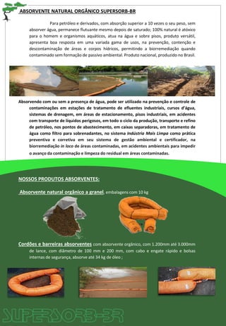 ABSORVENTE NATURAL ORGÂNICO SUPERSORB-BR
Para petróleo e derivados, com absorção superior a 10 vezes o seu peso, sem
absorver água, permanece flutuante mesmo depois de saturado; 100% natural é atóxico
para o homem e organismos aquáticos, atua na água e sobre pisos, produto versátil,
apresenta boa resposta em uma variada gama de usos, na prevenção, contenção e
descontaminação de áreas e corpos hídricos, permitindo a biorremediação quando
contaminado sem formação de passivo ambiental. Produto nacional, produzido no Brasil.
Absorvendo com ou sem a presença de água, pode ser utilizado na prevenção e controle de
contaminações em estações de tratamento de efluentes industriais, cursos d’água,
sistemas de drenagem, em áreas de estacionamento, pisos industriais, em acidentes
com transporte de líquidos perigosos, em todo o ciclo da produção, transporte e refino
de petróleo, nos pontos de abastecimento, em caixas separadoras, em tratamento de
água como filtro para sobrenadantes, no sistema Indústria Mais Limpa como prática
preventiva e corretiva em seu sistema de gestão ambiental e certificador, na
biorremediação in loco de áreas contaminadas, em acidentes ambientais para impedir
o avanço da contaminação e limpeza do residual em áreas contaminadas.
NOSSOS PRODUTOS ABSORVENTES:
Absorvente natural orgânico a granel, embalagens com 10 kg
Cordões e barreiras absorventes com absorvente orgânico, com 1.200mm até 3.000mm
de lance, com diâmetro de 100 mm e 200 mm, com cabo e engate rápido e bolsas
internas de segurança, absorve até 34 kg de óleo ;
 