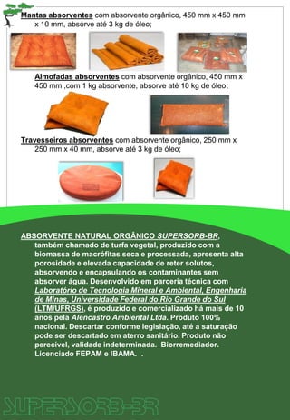 Mantas absorventes com absorvente orgânico, 450 mm x 450 mm
x 10 mm, absorve até 3 kg de óleo;
Almofadas absorventes com absorvente orgânico, 450 mm x
450 mm ,com 1 kg absorvente, absorve até 10 kg de óleo;
Travesseiros absorventes com absorvente orgânico, 250 mm x
250 mm x 40 mm, absorve até 3 kg de óleo;
ABSORVENTE NATURAL ORGÂNICO SUPERSORB-BR,
também chamado de turfa vegetal, produzido com a
biomassa de macrófitas seca e processada, apresenta alta
porosidade e elevada capacidade de reter solutos,
absorvendo e encapsulando os contaminantes sem
absorver água. Desenvolvido em parceria técnica com
Laboratório de Tecnologia Mineral e Ambiental, Engenharia
de Minas, Universidade Federal do Rio Grande do Sul
(LTM/UFRGS), é produzido e comercializado há mais de 10
anos pela Alencastro Ambiental Ltda. Produto 100%
nacional. Descartar conforme legislação, até a saturação
pode ser descartado em aterro sanitário. Produto não
perecível, validade indeterminada. Biorremediador.
Licenciado FEPAM e IBAMA. .
 