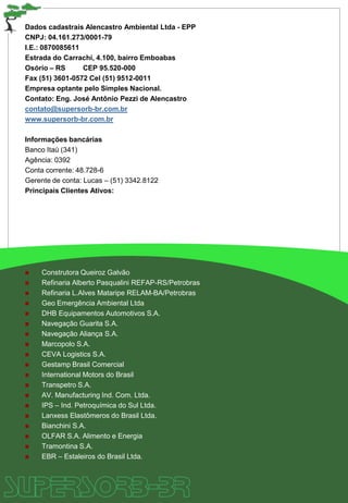 Dados cadastrais Alencastro Ambiental Ltda - EPP
CNPJ: 04.161.273/0001-79
I.E.: 0870085611
Estrada do Carrachi, 4.100, bairro Emboabas
Osório – RS CEP 95.520-000
Fax (51) 3601-0572 Cel (51) 9512-0011
Empresa optante pelo Simples Nacional.
Contato: Eng. José Antônio Pezzi de Alencastro
contato@supersorb-br.com.br
www.supersorb-br.com.br
Informações bancárias
Banco Itaú (341)
Agência: 0392
Conta corrente: 48.728-6
Gerente de conta: Lucas – (51) 3342.8122
Principais Clientes Ativos:
 Construtora Queiroz Galvão
 Refinaria Alberto Pasqualini REFAP-RS/Petrobras
 Refinaria L.Alves Mataripe RELAM-BA/Petrobras
 Geo Emergência Ambiental Ltda
 DHB Equipamentos Automotivos S.A.
 Navegação Guarita S.A.
 Navegação Aliança S.A.
 Marcopolo S.A.
 CEVA Logistics S.A.
 Gestamp Brasil Comercial
 International Motors do Brasil
 Transpetro S.A.
 AV. Manufacturing Ind. Com. Ltda.
 IPS – Ind. Petroquímica do Sul Ltda.
 Lanxess Elastômeros do Brasil Ltda.
 Bianchini S.A.
 OLFAR S.A. Alimento e Energia
 Tramontina S.A.
 EBR – Estaleiros do Brasil Ltda.
 
