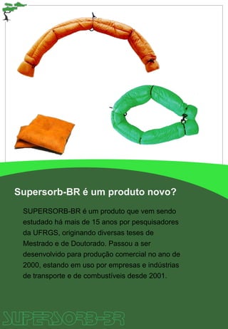 Supersorb-BR é um produto novo?
SUPERSORB-BR é um produto que vem sendo
estudado há mais de 15 anos por pesquisadores
da UFRGS, originando diversas teses de
Mestrado e de Doutorado. Passou a ser
desenvolvido para produção comercial no ano de
2000, estando em uso por empresas e indústrias
de transporte e de combustíveis desde 2001.
 