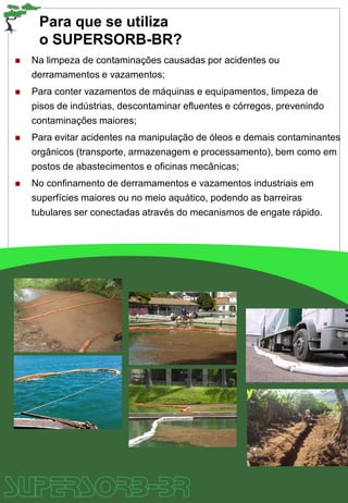 Para que se utiliza
o SUPERSORB-BR?
 Na limpeza de contaminações causadas por acidentes ou
derramamentos e vazamentos;
 Para conter vazamentos de máquinas e equipamentos, limpeza de
pisos de indústrias, descontaminar efluentes e córregos, prevenindo
contaminações maiores;
 Para evitar acidentes na manipulação de óleos e demais contaminantes
orgânicos (transporte, armazenagem e processamento), bem como em
postos de abastecimentos e oficinas mecânicas;
 No confinamento de derramamentos e vazamentos industriais em
superfícies maiores ou no meio aquático, podendo as barreiras
tubulares ser conectadas através do mecanismos de engate rápido.
 