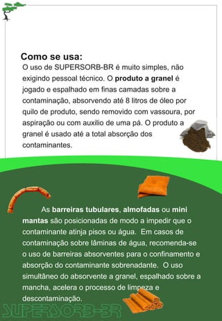Como se usa:
O uso de SUPERSORB-BR é muito simples, não
exigindo pessoal técnico. O produto a granel é
jogado e espalhado em finas camadas sobre a
contaminação, absorvendo até 8 litros de óleo por
quilo de produto, sendo removido com vassoura, por
aspiração ou com auxilio de uma pá. O produto a
granel é usado até a total absorção dos
contaminantes.
As barreiras tubulares, almofadas ou mini
mantas são posicionadas de modo a impedir que o
contaminante atinja pisos ou água. Em casos de
contaminação sobre lâminas de água, recomenda-se
o uso de barreiras absorventes para o confinamento e
absorção do contaminante sobrenadante. O uso
simultâneo do absorvente a granel, espalhado sobre a
mancha, acelera o processo de limpeza e
descontaminação.
 
