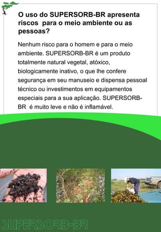O uso do SUPERSORB-BR apresenta
riscos para o meio ambiente ou as
pessoas?
Nenhum risco para o homem e para o meio
ambiente. SUPERSORB-BR é um produto
totalmente natural vegetal, atóxico,
biologicamente inativo, o que lhe confere
segurança em seu manuseio e dispensa pessoal
técnico ou investimentos em equipamentos
especiais para a sua aplicação. SUPERSORB-
BR é muito leve e não é inflamável.
 