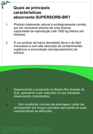 Quais as principais
características
absorvente SUPERSORB-BR?
1. Produto totalmente natural e ecologicamente correto,
por ser renovável através de uma imensa
capacidade de reprodução (até 1000 kg diários por
hectare).
2. É um produto de baixa densidade (leve e de fácil
manuseio) e com alta absorção de contaminantes
orgânicos e acumulação (encapsulamento) de
solutos;
3. Desenvolvido e produzido no Brasil (Rio Grande do
Sul), apresenta custo reduzido na sua utilização,
dispensando importações;
4. Sob condições normais de estocagem, pode ser
armazenado por longos períodos sem perda de suas
características de absorção;
 
