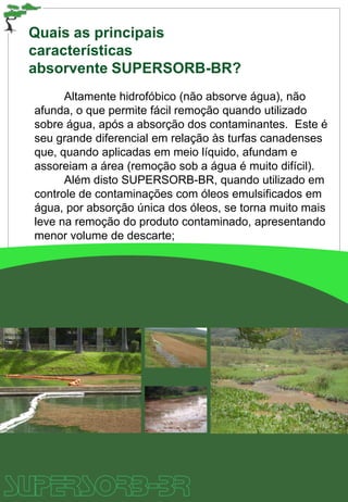 Quais as principais
características
absorvente SUPERSORB-BR?
Altamente hidrofóbico (não absorve água), não
afunda, o que permite fácil remoção quando utilizado
sobre água, após a absorção dos contaminantes. Este é
seu grande diferencial em relação às turfas canadenses
que, quando aplicadas em meio líquido, afundam e
assoreiam a área (remoção sob a água é muito difícil).
Além disto SUPERSORB-BR, quando utilizado em
controle de contaminações com óleos emulsificados em
água, por absorção única dos óleos, se torna muito mais
leve na remoção do produto contaminado, apresentando
menor volume de descarte;
 