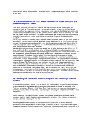 pecado é algo terrível, mas somente a morte de Cristo é o poder de Deus para efetuar a salvação
de seu povo.




De acordo com Mateus 19.16-22, temos realmente de vender tudo para que
possamos seguir a Cristo?

Esse texto, junto com Atos 2.42-44 e 4.34-35, tem sido usado por muitas seitas (como, por
exemplo, a Igreja de Cristo Internacional, a Igreja da Unificação e os Meninos de Deus, entre
outras) para fazer que a pessoa doe tudo o que possui à sua organização (à do grupo religioso) e
passe a viver como pedinte pelas ruas dos grandes centros urbanos atrás de donativos, não para
ela, mas para o próprio movimento. Em Mateus aprendemos que aquele jovem era um homem de
"posição" e, logo de início, vemos um problema fundamental. Enquanto Jesus usa o verbo
"receber"
(Lc 17.17), o homem usa o verbo "fazer". O jovem tinha a impressão errada de que podia ganhar a
salvação por meio do esforço pessoal. Afinal, ele estava acostumado a ter tudo o que queria por
ser rico. E ainda jactanciava-se de cumprir a Lei. Mas Jesus coloca o dedo no problema dele. No
fundo, aquele jovem era um transgressor da Lei. Um idólatra! Pois tinha feito do dinheiro o seu
deus, tentando adorar a Deus e a "Mamom".
Não é errado possuir riquezas, desde que a pessoa não se deixe dominar por ela (1Tm 6.10). O
texto, porém, não deve ser interpretado como sendo uma instrução normativa para os crentes
venderem tudo e viver na pobreza, dependendo do governo e dos outros para sua subsistência. Ao
agir dessa forma, estará incorrendo em grande pecado. Atos 2.44-45 não diz que eles vendiam
suas residências. O que está implícito nesses versículos é a venda de terras e de outras
propriedades excedentes. As medidas tomadas por aqueles crentes eram voluntárias. Estavam
vivendo uma situação temporária para o progresso do evangelho e da Igreja primitiva. Novamente
trata-se de uma passagem descritiva de profunda significância para nós, mas não uma norma a ser
seguida. O pastor F.B. Meyer, homem que em toda a sua vida cristã viu que a piedade era a
verdadeira riqueza, dá um conselho que se encaixa na aplicação do aludido texto, e que deve
servir de alerta para cada cristão que está pouco a pouco se deixando dominar pelo espírito
consumista de nossos dias. Eis o que ele disse: "Não é o dinheiro, mas o amor ao dinheiro que
abre as eclusas e comportas da alma, através das quais correm encachoeiradas as destrutivas
ondas da ambição que afoga os homens na destruição e na perdição. Lembremo-nos de que nada
podemos levar deste mundo, com exceção do nosso caráter".



Se a astrologia é condenada, como os magos se deixaram dirigir por uma
estrela?

As Escrituras condenam o estudo e uso de mapas das estrelas? Não! Se o estudo for matemático
e cientificamente útil, não existe nenhuma restrição bíblica a ele. O estudo da astrologia é útil.
Podemos ver isso em Gênesis 1.14: E disse Deus: Haja luminares na expansão dos céus, para
haver separação entre o dia e a noite; e sejam eles para sinais e para tempos determinados e para
dias e anos.

Vemos, na Bíblia, que o estudo do sol, da lua e das estrelas, para sinalizar tempos e marcar
épocas, é legítimo. A partir da observação das estações climáticas e das estrelas, temos como
planejar pescarias, viagens pelo mar etc.

A astrologia só é condenada se o seu estudo envolver superstições, for místico e estiver
relacionado com adivinhações ou forças ocultas. Os adeptos da Nova Era afirmam que a estrela
vista pelos magos significa o início da era de Peixes, que, por sua vez, cede lugar, neste milênio, à
 