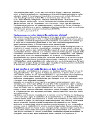 vida. Quanto a essa questão, o que o texto está realmente dizendo? Poderíamos parafrasear
assim: se dois homens discutirem, e isso causar uma briga violenta e eventualmente uma mulher
grávida for atingida de maneira que venha a dar à luz prematuramente, contudo, não havendo
outro dano, tal agressor será multado. Mas se houver morte, será vida por vida.
Qual o motivo da multa? Uma gravidez prematura certamente deixará a mulher num estado
precário, exigindo maior cuidado. E a multa servirá de auxílio durante sua recuperação.
Não encontramos base nas Escrituras para o aborto voluntário. Quanto mais pesquisamos as
Escrituras mais encontramos leis justas que amparam e protegem o feto: Os teus olhos viram o
meu corpo ainda informe; e no teu livro todas estas coisas foram escritas; as quais em continuação
foram formadas, quando nem ainda uma delas havia (Sl 139.16).
1 Consulte a Bíblia Apologética (Êx 21.22-23)


Havia namoro, noivado e casamento nos tempos bíblicos?
Não como em nossos dias. Acontecia da seguinte forma: depois ter sido a noiva escolhida, ou
pelos pais do pretendente (Gn 24.1-4), ou pelo pretendente (Gn 29.18), ocorria o noivado, período
que precedia o casamento. Esse período era muito importante, especialmente nos casos em que
os noivos mal se conheciam ou jamais tinham se visto antes. O noivado dos jovens solteiros
durava geralmente um ano. Já o noivado de uma viúva, apenas um mês.
Enquanto que em nossas leis somente o casamento tem aspecto legal e absoluto de contrato e o
rompimento do noivado raramente é considerado um ato passível de ação judicial, a não ser que
tenham ocorrido prejuízos reais, na lei israelita não era assim. O noivado e o casamento eram duas
condições bem definidas e distintas, cada uma delas, no entanto, tinha sua própria etapa (Dt 20.7).
O casamento propriamente dito era, na verdade, a união de dois seres por toda a vida. Vejamos o
que disse o anjo a José: não temas receber Maria, tua mulher (Mt 1.20). Embora essas duas
condições fossem teoricamente distintas, elas, na verdade, se envolviam. A lei que reconhecia os
direitos e as obrigações durante o noivado era a mesma para o casamento. A noiva suspeita de
infidelidade ficava sujeita ao apedrejamento, exatamente como acontecia no casamento. Por outro
lado, ela tinha a vantagem de alguns direitos legais: não podia ser rejeitada, exceto mediante carta
de divórcio; se o jovem morresse, era considerada viúva.

O que significa a expressão dois pesos e duas medidas?
Essa expressão é encontrada cerca de seis vezes nas Escrituras. Veja Provérbios 20.10, que diz:
Dois pesos diferentes e duas espécies de medida são abominação ao Senhor, tanto um como
outro. Trata-se, portanto, de uma expressão idiomática; ou seja, pertencente aos povos primitivos,
e significava usar de critério diferente para o beneficio próprio. O texto deve ser entendido
literalmente, pois as pessoas costumavam usar, para vantagens ilícitas, uma medida para compra
e outra para venda, adulterando o seu peso.
A exatidão nos pesos não se tornou importante apenas para as transações com trigo e outras
mercadorias, mas também para fortificar a moeda. E foi dentro desse contexto e com honestidade
que Abraão pesou a Efrom, 400 siclos de prata (cada siclo equivale a 11,424 g), para comprar o
campo e a caverna onde sua esposa Sara foi sepultada. Pouco a pouco, a prática de pesar
dinheiro foi sendo substituída pela moeda cunhada com símbolo ou imagem. Até que as moedas
se fortificassem entre o povo, as pessoas continuaram pagando suas dívidas com o peso, forjado
com metal precioso.
A prática de pesar o dinheiro em vez de contá-lo era muito comum na Palestina dos dias de Jesus,
e também em toda a região do Mediterrâneo. E isso paralelamente ao uso do dinheiro cunhado. As
balanças serviam, ainda, para comprovar se as moedas eram verdadeiras; ou seja, se não tinham
sido cortadas ou limadas. Tal comprovação cabia aos banqueiros e aos cambistas, o que deveria
ser uma tarefa difícil, devido à variedade de moedas em uso naquela época, na Palestina.
Assim como em nossos dias é comum um vendedor obter certa margem de lucro na transação de
compra e venda de moeda (dinheiro), o mesmo acontecia naqueles dias. Algumas pessoas dos
tempos bíblico usavam uma medida de peso maior para compra e outra menor para a venda. Com
isso, os pobres e necessitados eram os mais prejudicados quando vendiam suas mercadorias.
Além do lucro costumeiro, os cambista injustos tinham vantagem na compra e venda desleais. Tal
situação fez com que Jesus agisse severamente contra o comércio ilícito no templo e os
 