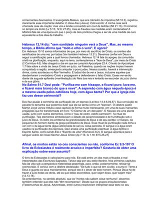 comerciantes desonestos. O evangelista Mateus, que era cobrador de impostos (Mt 10.3), registrou
claramente esse importante detalhe: E disse-lhes (Jesus): Está escrito: A minha casa será
chamada casa de oração; mas vós a tendes convertido em covil de ladrões (Mt 21.13). O comércio
no templo era ilícito (Lv 5.15; 12.8; 27.25), mas as fraudes nas medidas eram condenadas! A
Míshiná fala de uma época em que o preço de dois pombos chegou a ser de uma medida de ouro
equivalente a dois dias de trabalho.


Hebreus 12.14 diz: "sem santidade ninguém verá a Deus". Mas, ao mesmo
tempo, a Bíblia afirma que "todo o olho o verá". E agora?
Em Hebreus 10.10 somos informados de que, por meio do sacrifício de Cristo, os crentes são
santificados de uma vez por todas (Ver também Hebreus 13.21). Devemos confiar em Deus e
seguir a santificação para a qual fomos chamados. Hebreus 12.14 fala do apogeu da comunhão
cristã na glorificação, enquanto, aqui na terra, contemplamos a "face de Deus", por meio de Cristo
(2 Coríntios 4.6). Mas chegará o dia em que se cumprirá Apocalipse 22.4. O texto de Apocalipse
1.7 fala sobre a vinda de Jesus Cristo em juízo, na Palestina, quando as nações ímpias tiverem
conquistado a região, ameaçando aniquilar o povo judeu. Nessa ocasião, haverá a intervenção
divina, como aconteceu no Mar Vermelho. E todos hão de ver a Jesus, inclusive aqueles que
desdenharam o verdadeiro Cristo e propagaram e defenderam o falso Cristo. Esses ver-se-ão
diante da augusta epifanéia (manifestação) do Reis dos reis e tentarão se esconder do juízo divino
e de sua glória.
No Salmo 51.7 Davi pede: "Purifica-me com hissope, e ficarei puro; lava-me,
e ficarei mais branco do que a neve". A aspersão com água naquela época é
a mesma usada pelos católicos hoje, com água benta? Por que a igreja não
faz uso desse cerimonial?
Davi faz alusão à cerimônia de purificação de um leproso (Levítico 14.4-6,49,57). Sua convicção de
pecado foi tamanha que podemos dizer que ele se sentia como um "leproso". O célebre pastor
Martyn Lloyd Jones intitulou esse capítulo de forma muito interessante, em uma de suas marcantes
pregações que foi transformada em livro: "O Clamor de um desviado". O hissopo era uma planta
usada, junto com outros elementos, como o "pau de cedro, estofo carmesim", no ritual de
purificação. Tais elementos simbolizavam o estado de pecaminosidade e de humilhação sob o
juízo de Deus. O cedro era emblema da grandiosidade de Deus e de seu perdão; o hissopo, da
pequenez do homem diante da graça perdoadora de Deus. Esse ritual de purificação nada tinha a
ver com o da água benta (água adicionada de sal) ou coisa parecida. O sangue e a água eram
usados na purificação dos leprosos. Davi anseia uma purificação espiritual. A água tipifica o
Espírito Santo, como sendo Ele o "Espírito da vida" (Romanos 8:2). O sangue apontava para o
sangue vicário de nosso Senhor Jesus Cristo (Ap 7.14; Is 1.18; Ef 5.25-27)


Afinal, os mortos estão no céu conscientes ou não, conforme Ec 9.5-10? O
livro de Eclesiastes é realmente arcaico e imperfeito? Gostaria de obter uma
explicação sobre esse assunto?
O livro de Eclesiastes é valiosíssimo para nós. Ele está entre um dos mais criticados e mal
interpretados das Escrituras Sagradas. Talvez seja por seu estilo literário. Nos primeiros capítulos
fala da vida sob a perspectiva materialista-pessimista, para, então, posteriormente, refutar tal
cosmovisão. E conclui com a célebre declaração: "De tudo o que se tem ouvido, a suma é: Teme a
Deus e guarda os seus mandamentos; porque isto é o dever de todo homem. Porque Deus há de
trazer a juízo todas as obras, até as que estão escondidas, quer sejam boas, quer sejam más"
(12.13,14).
Se entendermos, no sentido absoluto, que os "mortos não sabem coisa nenhuma", devemos
também entender que eles não "têm recompensa". Desde que os grupos aniquilacionistas
(Testemunhas de Jeová, Adventistas, entre outros) resolveram interpretar esse texto no seu
 