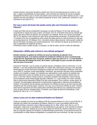 sentido absoluto, eles foram forçados a admitir que não há recompensa para os mortos e, com
isso, a negar a possibilidade da ressurreição, o que contraria seu sistema de crença a respeito.
Eclesiastes 9.6 afirma que os mortos não sabem coisa nenhuma que é feita "debaixo do sol", o que
significa que eles não sabem o que está se passando na terra, mas, certamente, conhecem o que
acontece no céu (Ap 6.9-11).


Por que o povo de Israel não podia comer pão com fermento durante a
Páscoa?
A festa dos Pães Asmos (matstsóhth) começava na noite da Páscoa (14 de nisã, período que
compreende os meses de março e abril). Ver Êxodo 12.6,18. O fermento tinha de ser retirado das
casas, pois era símbolo do pecado, da corrupção e da maldade. Havia uma "santa convocação"
(Êx 12.16). Nenhum culto a Deus tem valor se for acompanhado de pecado. O apóstolo Paulo, em
1 Coríntios 5.6-8, faz um paralelismo entre a festa dos pães asmos e o tipo de pureza de vida que
os crentes devem ter. Em Mateus 16.6, o fermento ilustra a falsa doutrina. Certo escritor cristão do
século XVI disse uma frase que convém atentarmos: "Um milímetro de desvio da sã doutrina nos
leva a quilômetros de distância de Deus".
O fermento muda o caráter do pão, e o pecado, na vida do salvo, tira-lhe o brilho da redenção.


Interpretar a Bíblia pela ciência é uma atitude perigosa?
Existem estrelas na galáxia há milhões de anos-luz distantes do planeta Terra.
Conseqüentemente, a luz dessas estrelas foi emitida há milhões de anos e somente hoje
chega até nós. Seguindo esse raciocínio, podemos dizer que entre os vv. 1 e 2 de Gênesis 1
há um intervalo de milhões de anos? Se é assim, a afirmação de que o mundo tem apenas
seis mil anos é incorreta?

A teoria do "Intervalo", que se supõe um grande espaço cronológico entre os versículos 1 e 2 de
Gênesis 1, tem sido amplamente defendida em nossos dias. Essa teoria começou a ser difundida
tenazmente em muitos seminários teológicos e aceita em várias instituições cristãs por volta dos
anos 1950-70. Surgiram muitas descobertas "científicas" que pareciam derrubar vários postulados
cristãos com respeito à criação. As medições por radiocarbono e pelo argônio de potássio dos
fósseis estimaram a terra em bilhões de anos, enquanto os cristãos ortodoxos davam seis mil
anos, e não mais. Muitos crentes sinceros, buscando consertar esse disparate, criaram teorias
harmonizadoras dando interpretação figurada a Gênesis 1-2, o que resultou em maior confusão.
Usar a ciência para interpretar a Bíblia é de fato muito perigoso. Pois a ciência, muitas vezes, se
contradiz. Sua abordagem geralmente é experimental e especulativa, diferindo dos paradigmas
cristãos. O consulente cita as estrelas que estariam há milhões de anos luz da terra cuja luz está
chegando até nós somente agora, supondo, com isso, que a terra teria milhões de anos. Todavia,
esse mesmo argumento tem sido usado pelos cientistas para afirmar que o planeta terra possui
cerca de seis mil anos. Gostaria dizer, no entanto, que criação de Deus foi instantânea, e não
gradual (Sl 148.5; Gn 1.3,11,14,20,24).



Jesus curou um ou dois endemoninhados em Gadara?
O fato em questão encontra-se em Mateus 8.28-34 (comparar Marcos 5.1-20 e Lucas 8.26-39). A
distinção dos relatos dos evangelhos de Mateus, Marcos e Lucas é que Mateus fala de dois
endemoninhados, enquanto Lucas e Marcos apenas de um. Mas, afinal, eram dois ou um? A
explicação, neste caso, é que Mateus foi mais detalhista em seu escrito, como aconteceu também
no relato que ele fez a respeito da cura de dois cegos (Ver Mt 20.30). Quanto a Marcos e Lucas,
eles se ocuparam apenas em focalizar o endemoninhado proeminente. O que devemos levar em
consideração no relato desses evangelistas é o propósito de suas narrativas. Ou seja, seu ponto
 