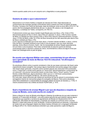 mesmo quando usada como ou em conjunto com o diagnóstico e curas psíquicos.




Gostaria de saber o que é adocionismo?

Adocionismo é um ensino herético a respeito da natureza de Cristo. Está relacionado ao
conhecimento das supostas grandes controvérsias sobre a pessoa de Cristo na história da Igreja
Primitiva. Começou com Paulo de Samosata, bispo de Antioquia, entre os anos 260 e 272 A. D. Tal
ensino não fora propagado abertamente até que, no século VIII, passou a ser divulgado por
Elipandus, o arcebispo de Toledo, na Espanha, em 785 A D.

O adocionismo ensina que Jesus mantém dupla filiação para com Deus, o Pai. Cristo é Filho
eternamente gerado do Pai e é divino, Deus Filho por natureza. E Jesus, o filho humano nascido
de Maria, foi adotado por Deus porque Cristo (o Deus Filho) assumiu sobrenaturalmente o homem
Jesus. O Filho de Maria, então, foi o Filho de Deus somente por ter sido assumido pelo eterno Filho
de Deus e adotado por Deus, o Pai.
O erro repousa na distinção que se faz entre Jesus, o homem nascido de Maria, e Jesus, o divino
Filho de Deus. A posição ortodoxa é que Cristo é uma só pessoa, mas com duas naturezas
distintas, divina (Deus e homem). Assim, não há necessidade de atribuir filiação separadamente.
Um só Cristo e uma só pessoa. Para maior compreensão do assunto quanto às diversas
controvérsias sobre a natureza e pessoa de Jesus, recomendamos a leitura de alguns livros que
tratam de Cristologia entre os pais da Igreja.




De acordo com algumas Bíblias com notas, comentaristas há que afirmam
que a genuidade do texto de Marcos 16.8-16 é discutível. Tal afirmação é
verdadeira?
Os estudiosos diferem entre si quando consideram o fato de que esses versículos não fazem parte
originalmente desse evangelho. Isso porque alguns importantes manuscritos gregos mais antigos
não trazem esses versículos, enquanto outros constam apenas dos versículos 9-20 (conhecidos
como o "longo final") e ainda outros apenas um "breve final" (aproximadamente o comprimento de
um versículo). Uns poucos manuscritos trazem os dois finais, tanto o "breve" quanto o "longo".
Devido a estas diferenças, alguns estudiosos crêem que os vv. 9-20 foram acrescentados
posteriormente ao evangelho de Marcos, não sendo escritos por ele.
Por outro lado, esses versículos são citados por escritores do final do século II e encontrados numa
esmagadora maioria de manuscritos gregos do evangelho de Marcos. Para outros estudiosos,
estes fatos estabelecem a autenticidade da passagem (Bíblia de Estudo de Genebra, p. 1178). O
mesmo esclarecimento traz a Bíblia de Estudo PLENITUDE, p. 1019.




Qual a importância do arcanjo Miguel e por que ele disputava a respeito do
corpo de Moisés, como está escrito em Judas 9?
Sobre a disputa do corpo de Moisés entre Miguel e Satanás há evidências de que este incidente é
baseado na "A assunção de Moisés", uma obra judaica apócrifa (da qual restaram apenas alguns
fragmentos) que expande a narrativa do sepultamento de Moisés em Deuteronômio 34.5-6
(introdução: dificuldade de interpretação). O episódio diz respeito ao confronto entre o arcanjo
Miguel e o diabo pela posse do corpo de Moisés. Conforme geralmente se interpreta, o argumento
de Judas é de que a linguagem áspera dos falsos mestres contrasta com a linguagem temperada
de Miguel (2Pe 2.10). Outros estudiosos entendem que Judas apresenta o apelo de Miguel à
 
