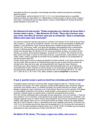 autoridade de Deus em oposição à reivindicação dos falsos mestres de possuírem autoridade
espiritual própria.
O arcanjo Miguel, conforme Daniel 10.13-21 e 12.1, é um dos principais anjos e o guardião
especial de Israel. Em Apocalipse 12.7, Miguel lidera a hoste de anjos na guerra contra o diabo e
seus anjos. Considerando que os anjos adoram a Jesus e sendo Miguel um arcanjo ele também
presta adoração a Jesus (Hb 1.6).




Em Gênesis 6.6 está escrito: "Então arrependeu-se o Senhor de haver feito o
homem sobre a terra...". Mas Números 23.19 diz: "Deus não é homem, para
que minta, nem filho do homem, para que se arrependa". Qual a comparação
bíblica entre estes dois versículos?
Os mórmons costumam apontar esse texto em confronto com Número 23.19, onde se lê que Deus
não é homem (...) para que se arrependa. Querem, com isso, apontar contradições na Bíblia para
justificar o Livro de Mórmon. Esse versículo aponta para a tristeza de Deus pela má índole do
homem (v.5). Temos aqui, então, uma figura de linguagem (antropopática) para o entendimento
humano, indicando que Deus se contristou pela desobediência do homem, e não que tivesse
havido erro da parte dele. Em Números 23.19, vemos que Palavra de Deus, ao contrário da dos
homens, se cumpre. Numa terceira passagem, Jeremias 18.7-10, lemos: "No momento em que
falar contra uma nação, e contra um reino para arrancar, e para derrubar, e para destruir, se a tal
nação, porém, contra a qual falar se converter da sua maldade, também eu me arrependerei do
mal que pensava fazer-lhe".
O texto mostra que se houver mudança de atitude do homem evitando o mal, Deus não enviará o
mal anunciado. Não se trata de um arrependimento igual ao que os seres humanos sentem ao
cometer erros. Deus não erra, logo, seu arrependimento não é igual ao nosso. Devemos
reconhecer que o Deus soberano e imutável sabe lidar apropriadamente com as mudanças do
comportamento humano. Quando os homens pecam ou se arrependem do pecado, Deus muda
seu pensamento, abençoando ou punindo de acordo com a nova situação (Êx 32.12, 14; 1Sm
15.11; 2Sm 24.16, Jr 18.11;Am 7.3-6). (Nota: analisar a palavra arrepender no dicionário)




O que é, quando surgiu e quais as doutrinas ensinadas pela Perfect Liberty?
O fundador desse movimento é Tokuharu Miki, monge budista da seita zen. Tokuharu é mais
conhecido como Kyosso. Em 1946, o patriarca Tokochica Miki legalizou esse movimento religioso
conhecido como Perfect Liberty, ou Perfeita Liberdade. Sua sede central fica em Osaka, Japão.
Adotam o panteísmo, para o qual tudo é um e tudo é Deus. Deus é um com a natureza. O fundador
é o intermediário entre Deus e os homens, sendo também a única pessoa no mundo capaz de
conhecer o Espírito Santo, ou espírito divino, e transmitir ensinamentos aos homens.
A PL tem normas codificadas para a educação de seus seguidores, como, por exemplo, o "Guia da
vida cotidiana" e os 21 preceitos. A principal forma de oração desse movimento é o oyashikiri, uma
entoada vagarosa como um mantra. Possui vários templos e seus ensinos naturalmente contrariam
a Bíblia, pois colocam Deus como um ser pessoal distinto da criação, embora não esteja distante
dela (At 17.24-27) Quanto a Jesus, o apresenta como único mediador entre Deus e os homens (Jo
14.6; 1Tm 2.5) e declara que fora de Jesus não há salvação (At 4.12). Só Jesus dá a vida eterna (1
Jo 5.11-13). Só Jesus mandaria o Espírito Santo (Jo 14.16,26; 15.26). O fundador que se arroga às
atribuições de Jesus não passa de um falso cristo (Mt 24.5, 23-25).


No Salmo 37.25, lemos: "Fui moço, e agora sou velho; mas nunca vi
 