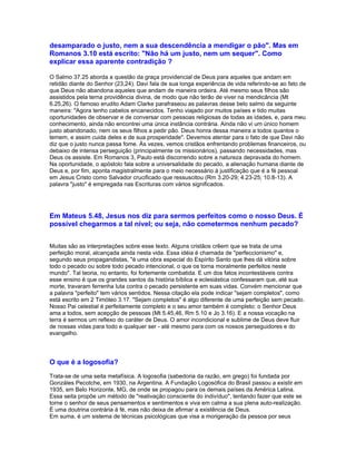 desamparado o justo, nem a sua descendência a mendigar o pão". Mas em
Romanos 3.10 está escrito: "Não há um justo, nem um sequer". Como
explicar essa aparente contradição ?

O Salmo 37.25 aborda a questão da graça providencial de Deus para aqueles que andam em
retidão diante do Senhor (23,24). Davi fala de sua longa experiência de vida referindo-se ao fato de
que Deus não abandona aqueles que andam de maneira ordeira. Até mesmo seus filhos são
assistidos pela terna providência divina, de modo que não terão de viver na mendicância (Mt
6.25,26). O famoso erudito Adam Clarke parafraseou as palavras desse belo salmo da seguinte
maneira: "Agora tenho cabelos encanecidos. Tenho viajado por muitos países e tido muitas
oportunidades de observar e de conversar com pessoas religiosas de todas as idades, e, para meu
conhecimento, ainda não encontrei uma única instância contrária. Ainda não vi um único homem
justo abandonado, nem os seus filhos a pedir pão. Deus honra dessa maneira a todos quantos o
temem, e assim cuida deles e de sua prosperidade". Devemos atentar para o fato de que Davi não
diz que o justo nunca passa fome. Às vezes, vemos cristãos enfrentando problemas financeiros, ou
debaixo de intensa perseguição (principalmente os missionários), passando necessidades, mas
Deus os assiste. Em Romanos 3, Paulo está discorrendo sobre a natureza depravada do homem.
Na oportunidade, o apóstolo fala sobre a universalidade do pecado, a alienação humana diante de
Deus e, por fim, aponta magistralmente para o meio necessário à justificação que é a fé pessoal
em Jesus Cristo como Salvador crucificado que ressuscitou (Rm 3.20-29; 4.23-25; 10.8-13). A
palavra "justo" é empregada nas Escrituras com vários significados.




Em Mateus 5.48, Jesus nos diz para sermos perfeitos como o nosso Deus. É
possível chegarmos a tal nível; ou seja, não cometermos nenhum pecado?


Muitas são as interpretações sobre esse texto. Alguns cristãos crêem que se trata de uma
perfeição moral, alcançada ainda nesta vida. Essa idéia é chamada de "perfeccionismo" e,
segundo seus propagandistas, "é uma obra especial do Espírito Santo que lhes dá vitória sobre
todo o pecado ou sobre todo pecado intencional, o que os torna moralmente perfeitos neste
mundo". Tal teoria, no entanto, foi fortemente combatida. E um dos fatos incontestáveis contra
esse ensino é que os grandes santos da história bíblica e eclesiástica confessaram que, até sua
morte, travaram ferrenha luta contra o pecado persistente em suas vidas. Convém mencionar que
a palavra "perfeito" tem vários sentidos. Nessa citação ela pode indicar "sejam completos", como
está escrito em 2 Timóteo 3.17. "Sejam completos" é algo diferente de uma perfeição sem pecado.
Nosso Pai celestial é perfeitamente completo e o seu amor também é completo: o Senhor Deus
ama a todos, sem acepção de pessoas (Mt 5.45,46, Rm 5.10 e Jo 3.16). E a nossa vocação na
terra é sermos um reflexo do caráter de Deus. O amor incondicional e sublime de Deus deve fluir
de nossas vidas para todo e qualquer ser - até mesmo para com os nossos perseguidores e do
evangelho.




O que é a logosofia?
Trata-se de uma seita metafísica. A logosofia (sabedoria da razão, em grego) foi fundada por
Gonzáles Pecotche, em 1930, na Argentina. A Fundação Logosófica do Brasil passou a existir em
1935, em Belo Horizonte, MG, de onde se propagou para os demais países da América Latina.
Essa seita propõe um método de "reativação consciente do indivíduo", tentando fazer que este se
torne o senhor de seus pensamentos e sentimentos e viva em calma a sua plena auto-realização.
É uma doutrina contrária à fé, mas não deixa de afirmar a existência de Deus.
Em suma, é um sistema de técnicas psicológicas que visa a morigeração da pessoa por seus
 