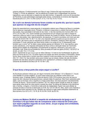 próprios esforços. O relacionamento com Deus é vago. Embora Ele seja reconhecido como
"Criador" e "Fonte de sabedoria", não há referência à oração nem à religiosidade nos escritos
logosóficos, que se silenciam a respeito da vida além-túmulo. A logosofia, como se vê nos escritos
de Pecotche, é auto-soteriológica (salvação pelas obras), contrariando os ensinos das Sagradas
Escrituras (Ef 2.5,7; 2Tm 1.9; Rm 3.24,27, 4.1-5, 11.6 1Co 15.10; Tt 3.5).

Se o sol e os demais luminares foram criados no quarto dia, que luz é aquela
que aparece no segundo dia da criação?
Antes de respondermos a essa pergunta, é necessário reiterar que a Palavra de Deus é a verdade.
Ela foi dada por inspiração divina. Portanto, é infalível e inequívoca e o árbitro final em todas as
discussões. Sua autoridade é derivada do seu Autor, e não das opiniões dos homens (Rm 15.4;
2Tm 3.15-16; 2Pe 1.21). Outra verdade que precisamos ter em mente é que toda a criação foi
repentina e feita do nada (o que os estudiosos chamam de Creatio Êx Nihilo). Houve um tempo em
que a luz não existia, mas, repentinamente, ela apareceu. O mesmo aconteceu com tudo que veio
a existir (Sl 33.6-9;148.1-6; Hb 11.3). Dar uma resposta definitiva quanto ao que era essa luz é
muito difícil, até mesmo para os estudiosos do assunto. Entretanto, podemos inferir algumas
conclusões. É muito relevante que Deus tenha criado a luz antes do sol. É interessante notar
também que o nome "sol" foi dado a essa estrela apenas em Gênesis 15.12. Isso significa, para
muitos estudiosos, uma resposta antecipada de Deus contra a adoração desse ser inanimado.
Muitos povos pagãos da antigüidade, principalmente os egípcios, adoravam o sol como uma
divindade, mas, antes de sua existência, Deus já existia em toda sua glória (Sl 90.2; 102.25-27; Is
40.28; Jo 5.26; 1Tm 1.17; 6.16).
Assim, depreende-se que a luz a que se refere Gênesis 1.4 trata-se da manifestação da glória de
Deus em forma de luz (1Jo 1.5) antes mesmo da criação dos seres animados e inanimados. Dessa
forma, Deus mostra para o homem que Ele é superior a tudo que existe e se move sobre a terra
(Rm 13.1; Hb 6.13). Isso também serve para mostrar que as coisas criadas não são divindades,
portanto não são Deus (doutrina conhecida como "panteísmo"), embora a criação seja prova
suficiente da existência de Deus (Sl 19.1-6; Rm 1.20).




O que levou a terça parte dos anjos seguir a Lúcifer?

As Escrituras parecem indicar que, em algum momento entre Gênesis 1.31 e Gênesis 3.1, houve
uma rebelião no mundo angélico, no qual muitos anjos bons se voltaram contra Deus e se
tornaram maus. O teólogo italiano Tomás de Aquino (1225-1274) ensinou que uma vez que os
anjos não têm natureza carnal pecaminosa o pecado deles foi espiritual. Eles foram seduzidos pelo
diabo, que os envolveu com o orgulho e a inveja contra Deus. Os anjos pecaram voluntariamente
(Tomás de Aquino, "Suma Contra os Gentios", 63:1-9). Alguns fazem alusão ao texto de Judas 6
para apoiar esse ponto de vista quanto à queda dos anjos. As táticas de Satanás e dos demônios
são a mentira, o engano, o homicídio e toda sorte de malignidade. Fazem isso para afastar as
pessoas de Deus e levá-las à destruição (Jo 8.44; Ap 12.9; Sl 106.37). Mas, assim como Satanás e
suas hostes foram expulsos do céu, também seu domínio e ação serão extirpados totalmente da
face da terra (1Jo 3.8; Lc 9.1, 10.19; At 16.18; Rm 16.20; Ap 20.10).




Lemos em Mateus 24.40-41 a respeito do arrebatamento da Igreja e em 2
Coríntios 5.10 que todos hão de comparecer ante o tribunal de Cristo para
que sejam julgados segundo as suas obras. Já que a Igreja será arrebatada,
como ela será julgada?
 