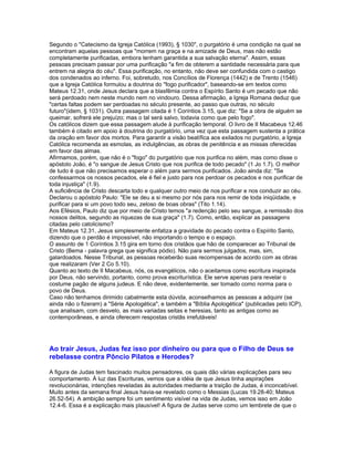 Segundo o "Catecismo da Igreja Católica (1993), § 1030", o purgatório é uma condição na qual se
encontram aquelas pessoas que "morrem na graça e na amizade de Deus, mas não estão
completamente purificadas, embora tenham garantida a sua salvação eterna". Assim, essas
pessoas precisam passar por uma purificação "a fim de obterem a santidade necessária para que
entrem na alegria do céu". Essa purificação, no entanto, não deve ser confundida com o castigo
dos condenados ao inferno. Foi, sobretudo, nos Concílios de Florença (1442) e de Trento (1546)
que a Igreja Católica formulou a doutrina do "fogo purificador", baseando-se em textos como
Mateus 12.31, onde Jesus declara que a blasfêmia contra o Espírito Santo é um pecado que não
será perdoado nem neste mundo nem no vindouro. Dessa afirmação, a Igreja Romana deduz que
"certas faltas podem ser perdoadas no século presente, ao passo que outras, no século
futuro"(idem, § 1031). Outra passagem citada é 1 Coríntios 3.15, que diz: "Se a obra de alguém se
queimar, sofrerá ele prejuízo; mas o tal será salvo, todavia como que pelo fogo".
Os católicos dizem que essa passagem alude à purificação temporal. O livro de II Macabeus 12.46
também é citado em apoio à doutrina do purgatório, uma vez que esta passagem sustenta a prática
da oração em favor dos mortos. Para garantir a visão beatífica aos exilados no purgatório, a Igreja
Católica recomenda as esmolas, as indulgências, as obras de penitência e as missas oferecidas
em favor das almas.
Afirmamos, porém, que não é o "fogo" do purgatório que nos purifica no além, mas como disse o
apóstolo João, é "o sangue de Jesus Cristo que nos purifica de todo pecado" (1 Jo 1.7). O melhor
de tudo é que não precisamos esperar o além para sermos purificados. João ainda diz: "Se
confessarmos os nossos pecados, ele é fiel e justo para nos perdoar os pecados e nos purificar de
toda injustiça" (1.9).
A suficiência de Cristo descarta todo e qualquer outro meio de nos purificar e nos conduzir ao céu.
Declarou o apóstolo Paulo: "Ele se deu a si mesmo por nós para nos remir de toda iniqüidade, e
purificar para si um povo todo seu, zeloso de boas obras" (Tito 1.14).
Aos Efésios, Paulo diz que por meio de Cristo temos "a redenção pelo seu sangue, a remissão dos
nossos delitos, segundo as riquezas de sua graça" (1.7). Como, então, explicar as passagens
citadas pelo catolicismo?
Em Mateus 12.31, Jesus simplesmente enfatiza a gravidade do pecado contra o Espírito Santo,
dizendo que o perdão é impossível, não importando o tempo e o espaço.
O assunto de 1 Coríntios 3.15 gira em torno dos cristãos que hão de comparecer ao Tribunal de
Cristo (Bema - palavra grega que significa pódio). Não para sermos julgados, mas, sim,
galardoados. Nesse Tribunal, as pessoas receberão suas recompensas de acordo com as obras
que realizaram (Ver 2 Co 5.10).
Quanto ao texto de II Macabeus, nós, os evangélicos, não o aceitamos como escritura inspirada
por Deus, não servindo, portanto, como prova escriturística. Ele serve apenas para revelar o
costume pagão de alguns judeus. E não deve, evidentemente, ser tomado como norma para o
povo de Deus.
Caso não tenhamos dirimido cabalmente esta dúvida, aconselhamos as pessoas a adquirir (se
ainda não o fizeram) a "Série Apologética", e também a "Bíblia Apologética" (publicadas pelo ICP),
que analisam, com desvelo, as mais variadas seitas e heresias, tanto as antigas como as
contemporâneas, e ainda oferecem respostas cristãs irrefutáveis!




Ao trair Jesus, Judas fez isso por dinheiro ou para que o Filho de Deus se
rebelasse contra Pôncio Pilatos e Herodes?

A figura de Judas tem fascinado muitos pensadores, os quais dão várias explicações para seu
comportamento. À luz das Escrituras, vemos que a idéia de que Jesus tinha aspirações
revolucionárias, intenções reveladas às autoridades mediante a traição de Judas, é inconcebível.
Muito antes da semana final Jesus havia-se revelado como o Messias (Lucas 19.28-40; Mateus
26.52-54). A ambição sempre foi um sentimento visível na vida de Judas, vemos isso em João
12.4-6. Essa é a explicação mais plausível! A figura de Judas serve como um lembrete de que o
 