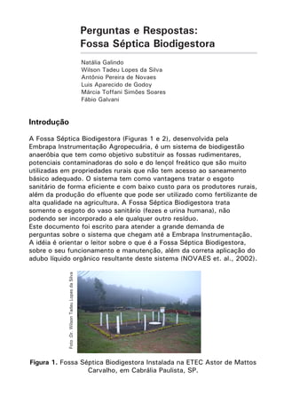 Perguntas e Respostas:
Fossa Séptica Biodigestora
Natália Galindo
Wilson Tadeu Lopes da Silva
Antônio Pereira de Novaes
Luis Aparecido de Godoy
Márcia Toffani Simões Soares
Fábio Galvani

Introdução

Foto :Dr. Wilson Tadeu Lopes da Silva

A Fossa Séptica Biodigestora (Figuras 1 e 2), desenvolvida pela
Embrapa Instrumentação Agropecuária, é um sistema de biodigestão
anaeróbia que tem como objetivo substituir as fossas rudimentares,
potenciais contaminadoras do solo e do lençol freático que são muito
utilizadas em propriedades rurais que não tem acesso ao saneamento
básico adequado. O sistema tem como vantagens tratar o esgoto
sanitário de forma eficiente e com baixo custo para os produtores rurais,
além da produção do efluente que pode ser utilizado como fertilizante de
alta qualidade na agricultura. A Fossa Séptica Biodigestora trata
somente o esgoto do vaso sanitário (fezes e urina humana), não
podendo ser incorporado a ele qualquer outro resíduo.
Este documento foi escrito para atender a grande demanda de
perguntas sobre o sistema que chegam até a Embrapa Instrumentação.
A idéia é orientar o leitor sobre o que é a Fossa Séptica Biodigestora,
sobre o seu funcionamento e manutenção, além da correta aplicação do
adubo líquido orgânico resultante deste sistema (NOVAES et. al., 2002).

Figura 1. Fossa Séptica Biodigestora Instalada na ETEC Astor de Mattos
Carvalho, em Cabrália Paulista, SP.

 