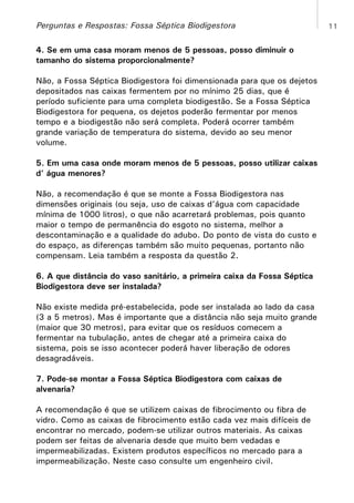 Perguntas e Respostas: Fossa Séptica Biodigestora
4. Se em uma casa moram menos de 5 pessoas, posso diminuir o
tamanho do sistema proporcionalmente?
Não, a Fossa Séptica Biodigestora foi dimensionada para que os dejetos
depositados nas caixas fermentem por no mínimo 25 dias, que é
período suficiente para uma completa biodigestão. Se a Fossa Séptica
Biodigestora for pequena, os dejetos poderão fermentar por menos
tempo e a biodigestão não será completa. Poderá ocorrer também
grande variação de temperatura do sistema, devido ao seu menor
volume.
5. Em uma casa onde moram menos de 5 pessoas, posso utilizar caixas
d’ água menores?
Não, a recomendação é que se monte a Fossa Biodigestora nas
dimensões originais (ou seja, uso de caixas d’água com capacidade
mínima de 1000 litros), o que não acarretará problemas, pois quanto
maior o tempo de permanência do esgoto no sistema, melhor a
descontaminação e a qualidade do adubo. Do ponto de vista do custo e
do espaço, as diferenças também são muito pequenas, portanto não
compensam. Leia também a resposta da questão 2.
6. A que distância do vaso sanitário, a primeira caixa da Fossa Séptica
Biodigestora deve ser instalada?
Não existe medida pré-estabelecida, pode ser instalada ao lado da casa
(3 a 5 metros). Mas é importante que a distância não seja muito grande
(maior que 30 metros), para evitar que os resíduos comecem a
fermentar na tubulação, antes de chegar até a primeira caixa do
sistema, pois se isso acontecer poderá haver liberação de odores
desagradáveis.
7. Pode-se montar a Fossa Séptica Biodigestora com caixas de
alvenaria?
A recomendação é que se utilizem caixas de fibrocimento ou fibra de
vidro. Como as caixas de fibrocimento estão cada vez mais difíceis de
encontrar no mercado, podem-se utilizar outros materiais. As caixas
podem ser feitas de alvenaria desde que muito bem vedadas e
impermeabilizadas. Existem produtos específicos no mercado para a
impermeabilização. Neste caso consulte um engenheiro civil.

11

 