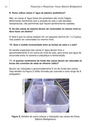 Perguntas e Respostas: Fossa Séptica Biodigestora

12

8. Posso utilizar caixas d´água de plástico (polietileno)?
Não, as caixas d´água feitas em polietileno são muito frágeis,
deformando facilmente com a pressão do solo e sob elevadas
temperaturas, não permitindo que fiquem perfeitamente vedadas.
9. As três caixas do sistema devem ser conectadas no mesmo nível ou
deve haver um declive?
O ideal é que as caixas estejam em um pequeno declive de 1 a 2 graus,
mas podem ser conectadas no mesmo nível.
10. Qual a medida recomendada entre as bordas da caixa e o solo?
As bordas superiores das caixas d´água devem ficar a
aproximadamente 5 cm acima do nível do solo, para evitar que água de
enxurrada entre no sistema e prejudique a fermentação.
11. A quantos centímetros do fundo das caixas devem ser colocadas as
bocas das conexões de saída do efluente (sifão)?

Foto: Valentim Monzane

Devem ser colocadas a aproximadamente 5 cm do fundo das caixas.
Veja detalhe na Figura 3 (sifão formado por cotovelo e cano longo de 4
polegadas).

Figura 3. Detalhe de como colocar a tubulação nas caixas da Fossa
Séptica Biodigestora.

 