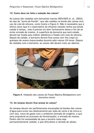 Perguntas e Respostas: Fossa Séptica Biodigestora
12. Como deve ser feita a vedação das caixas?

Foto: Valentim Monzane

As caixas são vedadas com borrachas macias (NOVAES et. al., 2002),
do tipo de “porta de Kombi”, que são coladas na borda das caixas com
uso de cola de silicone, como ilustra a Figura 4. Não é necessário que a
última caixa (que é o reservatório do efluente tratado) tenha sua borda
colada à tampa,, mas é preciso um bom fechamento desta a fim de se
evitar entrada de insetos. A superfície da borracha que será colada
deverá ser lixada para melhor aderência e fixada com cola de silicone.
Depois de colada, a borracha deverá ficar presa com fita crepe ou
grampos de arame improvisados durante pelo menos 24 horas. Depois
de vedadas com a borracha, as caixas não devem mais ser abertas.

Figura 4. Vedação das caixas da Fossa Séptica Biodigestora com
borracha macia.
13. As tampas devem ficar presas às caixas?
As tampas devem ser perfeitamente encaixadas às bordas das caixas
d’água para evitar seu deslocamento por ação de vento e de chuva e,
com isso, troca de gases com o ambiente (entrada de oxigênio, o que
seria prejudicial ao processo de fermentação), e entrada de insetos.
Porém não há necessidade de que a terceira caixa seja
permanentemente vedada, o que dificultaria a retirada do adubo.

13

 