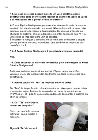 Perguntas e Respostas: Fossa Séptica Biodigestora

14

14. No caso de a casa possuir mais de um vaso sanitário, posso
construir uma caixa coletora para receber os dejetos de todos os vasos
e os transportar até a primeira caixa do sistema?
A Fossa Séptica Biodigestora pode receber dejetos de mais de um vaso
sanitário (ou até de mais de uma casa). Não se deve utilizar uma caixa
coletora, pois iria favorecer a fermentação dos dejetos antes de sua
chegada ao sistema. O mais adequado é montar conexões tipo “Y” ou
uma caixa de inspeção para unir os esgotos.
É importante adequar o tamanho do sistema para comportar o esgoto
gerado por mais de cinco moradores. Leia também as respostas das
questões 1 a 4.
15. A Fossa Séptica Biodigestora é encontrada pronta no mercado?
Não.
16. Onde encontrar os materiais necessários para a montagem da Fossa
Séptica Biodigestora?
Todos os materiais necessários (caixas d’água, tubos, conexões,
válvulas, etc.), são encontrados facilmente em lojas de materiais para
construção.
17. Porque colocar os “Tês” de inspeção entre as caixas?
Os “Tês” de inspeção são colocados entre as caixas para que os tubos
e conexões sejam facilmente acessados em caso de entupimento
(NOVAES et. al., 2002), sem a necessidade de desmontar o sistema ou
abrir as tampas.

Sim, com cap’s de mesmo
diâmetro, como mostra a
Figura 5.

Figura 5.”Tê” de inspeção.

Foto: Valentim Monzane

18. Os “Tês” de inspeção
devem ser tampados?

 