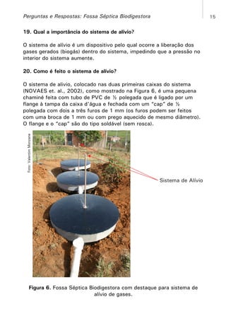 Perguntas e Respostas: Fossa Séptica Biodigestora

15

19. Qual a importância do sistema de alívio?
O sistema de alívio é um dispositivo pelo qual ocorre a liberação dos
gases gerados (biogás) dentro do sistema, impedindo que a pressão no
interior do sistema aumente.
20. Como é feito o sistema de alívio?

Foto: Valentim Monzane

O sistema de alivio, colocado nas duas primeiras caixas do sistema
(NOVAES et. al., 2002), como mostrado na Figura 6, é uma pequena
chaminé feita com tubo de PVC de ½ polegada que é ligado por um
flange à tampa da caixa d’água e fechada com um “cap” de ½
polegada com dois a três furos de 1 mm (os furos podem ser feitos
com uma broca de 1 mm ou com prego aquecido de mesmo diâmetro).
O flange e o “cap” são do tipo soldável (sem rosca).

Sistema de Alívio

Figura 6. Fossa Séptica Biodigestora com destaque para sistema de
alívio de gases.

 