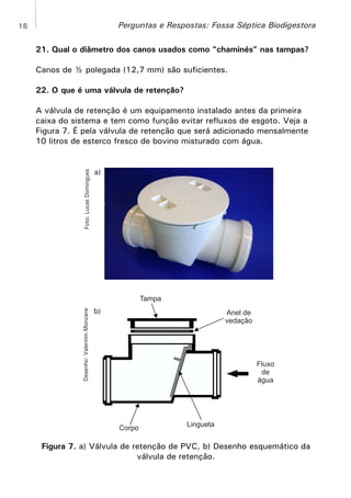 Perguntas e Respostas: Fossa Séptica Biodigestora

16

21. Qual o diâmetro dos canos usados como “chaminés” nas tampas?
Canos de ½ polegada (12,7 mm) são suficientes.
22. O que é uma válvula de retenção?

Foto: Lucas Domingues

A válvula de retenção é um equipamento instalado antes da primeira
caixa do sistema e tem como função evitar refluxos de esgoto. Veja a
Figura 7. É pela válvula de retenção que será adicionado mensalmente
10 litros de esterco fresco de bovino misturado com água.

a)

Desenho: Valentim Monzane

Tampa

b)

Anel de
vedação

Fluxo
de
água

Corpo

Lingueta

Figura 7. a) Válvula de retenção de PVC, b) Desenho esquemático da
válvula de retenção.

 