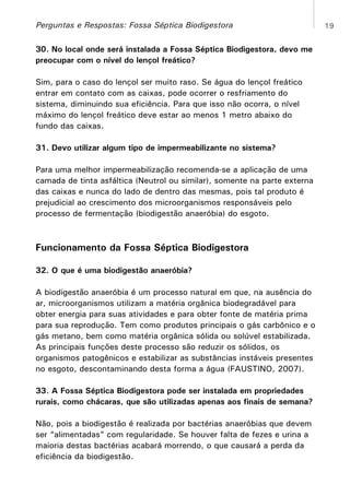 Perguntas e Respostas: Fossa Séptica Biodigestora
30. No local onde será instalada a Fossa Séptica Biodigestora, devo me
preocupar com o nível do lençol freático?
Sim, para o caso do lençol ser muito raso. Se água do lençol freático
entrar em contato com as caixas, pode ocorrer o resfriamento do
sistema, diminuindo sua eficiência. Para que isso não ocorra, o nível
máximo do lençol freático deve estar ao menos 1 metro abaixo do
fundo das caixas.
31. Devo utilizar algum tipo de impermeabilizante no sistema?
Para uma melhor impermeabilização recomenda-se a aplicação de uma
camada de tinta asfáltica (Neutrol ou similar), somente na parte externa
das caixas e nunca do lado de dentro das mesmas, pois tal produto é
prejudicial ao crescimento dos microorganismos responsáveis pelo
processo de fermentação (biodigestão anaeróbia) do esgoto.

Funcionamento da Fossa Séptica Biodigestora
32. O que é uma biodigestão anaeróbia?
A biodigestão anaeróbia é um processo natural em que, na ausência do
ar, microorganismos utilizam a matéria orgânica biodegradável para
obter energia para suas atividades e para obter fonte de matéria prima
para sua reprodução. Tem como produtos principais o gás carbônico e o
gás metano, bem como matéria orgânica sólida ou solúvel estabilizada.
As principais funções deste processo são reduzir os sólidos, os
organismos patogênicos e estabilizar as substâncias instáveis presentes
no esgoto, descontaminando desta forma a água (FAUSTINO, 2007).
33. A Fossa Séptica Biodigestora pode ser instalada em propriedades
rurais, como chácaras, que são utilizadas apenas aos finais de semana?
Não, pois a biodigestão é realizada por bactérias anaeróbias que devem
ser “alimentadas” com regularidade. Se houver falta de fezes e urina a
maioria destas bactérias acabará morrendo, o que causará a perda da
eficiência da biodigestão.

19

 