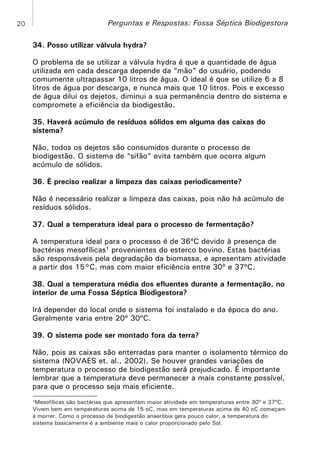 20

Perguntas e Respostas: Fossa Séptica Biodigestora
34. Posso utilizar válvula hydra?
O problema de se utilizar a válvula hydra é que a quantidade de água
utilizada em cada descarga depende da “mão” do usuário, podendo
comumente ultrapassar 10 litros de água. O ideal é que se utilize 6 a 8
litros de água por descarga, e nunca mais que 10 litros. Pois e excesso
de água dilui os dejetos, diminui a sua permanência dentro do sistema e
compromete a eficiência da biodigestão.
35. Haverá acúmulo de resíduos sólidos em alguma das caixas do
sistema?
Não, todos os dejetos são consumidos durante o processo de
biodigestão. O sistema de “sifão” evita também que ocorra algum
acúmulo de sólidos.
36. É preciso realizar a limpeza das caixas periodicamente?
Não é necessário realizar a limpeza das caixas, pois não há acúmulo de
resíduos sólidos.
37. Qual a temperatura ideal para o processo de fermentação?
A temperatura ideal para o processo é de 36ºC devido à presença de
bactérias mesofílicas¹ provenientes do esterco bovino. Estas bactérias
são responsáveis pela degradação da biomassa, e apresentam atividade
a partir dos 15°C, mas com maior eficiência entre 30º e 37ºC.
38. Qual a temperatura média dos efluentes durante a fermentação, no
interior de uma Fossa Séptica Biodigestora?
Irá depender do local onde o sistema foi instalado e da época do ano.
Geralmente varia entre 20º 30ºC.
39. O sistema pode ser montado fora da terra?
Não, pois as caixas são enterradas para manter o isolamento térmico do
sistema (NOVAES et. al., 2002). Se houver grandes variações de
temperatura o processo de biodigestão será prejudicado. É importante
lembrar que a temperatura deve permanecer a mais constante possível,
para que o processo seja mais eficiente.
¹Mesofílicas são bactérias que apresentam maior atividade em temperaturas entre 30º e 37ºC.
Vivem bem em temperaturas acima de 15 oC, mas em temperaturas acima de 40 oC começam
a morrer. Como o processo de biodigestão anaeróbia gera pouco calor, a temperatura do
sistema basicamente é a ambiente mais o calor proporcionado pelo Sol.

 