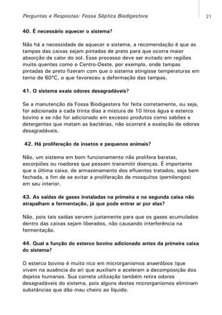 Perguntas e Respostas: Fossa Séptica Biodigestora
40. É necessário aquecer o sistema?
Não há a necessidade de aquecer o sistema, a recomendação é que as
tampas das caixas sejam pintadas de preto para que ocorra maior
absorção de calor do sol. Esse processo deve ser evitado em regiões
muito quentes como o Centro-Oeste, por exemplo, onde tampas
pintadas de preto fizeram com que o sistema atingisse temperaturas em
torno de 60ºC, o que favoreceu a deformação das tampas.
41. O sistema exala odores desagradáveis?
Se a manutenção da Fossa Biodigestora for feita corretamente, ou seja,
for adicionada a cada trinta dias a mistura de 10 litros água e esterco
bovino e se não for adicionado em excesso produtos como sabões e
detergentes que matam as bactérias, não ocorrerá a exalação de odores
desagradáveis.
42. Há proliferação de insetos e pequenos animais?
Não, um sistema em bom funcionamento não prolifera baratas,
escorpiões ou roedores que possam transmitir doenças. É importante
que a última caixa, de armazenamento dos efluentes tratados, seja bem
fechada, a fim de se evitar a proliferação de mosquitos (pernilongos)
em seu interior.
43. As saídas de gases instaladas na primeira e na segunda caixa não
atrapalham a fermentação, já que pode entrar ar por elas?
Não, pois tais saídas servem justamente para que os gases acumulados
dentro das caixas sejam liberados, não causando interferência na
fermentação.
44. Qual a função do esterco bovino adicionado antes da primeira caixa
do sistema?
O esterco bovino é muito rico em microrganismos anaeróbios (que
vivem na ausência do ar) que auxiliam e aceleram a decomposição dos
dejetos humanos. Sua correta utilização também retira odores
desagradáveis do sistema, pois alguns destes microrganismos eliminam
substâncias que dão mau cheiro ao líquido.

21

 