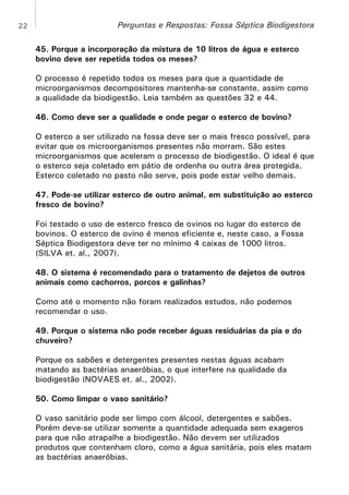 22

Perguntas e Respostas: Fossa Séptica Biodigestora
45. Porque a incorporação da mistura de 10 litros de água e esterco
bovino deve ser repetida todos os meses?
O processo é repetido todos os meses para que a quantidade de
microorganismos decompositores mantenha-se constante, assim como
a qualidade da biodigestão. Leia também as questões 32 e 44.
46. Como deve ser a qualidade e onde pegar o esterco de bovino?
O esterco a ser utilizado na fossa deve ser o mais fresco possível, para
evitar que os microorganismos presentes não morram. São estes
microorganismos que aceleram o processo de biodigestão. O ideal é que
o esterco seja coletado em pátio de ordenha ou outra área protegida.
Esterco coletado no pasto não serve, pois pode estar velho demais.
47. Pode-se utilizar esterco de outro animal, em substituição ao esterco
fresco de bovino?
Foi testado o uso de esterco fresco de ovinos no lugar do esterco de
bovinos. O esterco de ovino é menos eficiente e, neste caso, a Fossa
Séptica Biodigestora deve ter no mínimo 4 caixas de 1000 litros.
(SILVA et. al., 2007).
48. O sistema é recomendado para o tratamento de dejetos de outros
animais como cachorros, porcos e galinhas?
Como até o momento não foram realizados estudos, não podemos
recomendar o uso.
49. Porque o sistema não pode receber águas residuárias da pia e do
chuveiro?
Porque os sabões e detergentes presentes nestas águas acabam
matando as bactérias anaeróbias, o que interfere na qualidade da
biodigestão (NOVAES et. al., 2002).
50. Como limpar o vaso sanitário?
O vaso sanitário pode ser limpo com álcool, detergentes e sabões.
Porém deve-se utilizar somente a quantidade adequada sem exageros
para que não atrapalhe a biodigestão. Não devem ser utilizados
produtos que contenham cloro, como a água sanitária, pois eles matam
as bactérias anaeróbias.

 
