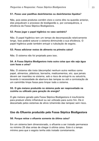 Perguntas e Respostas: Fossa Séptica Biodigestora
51. Posso usar pastilhas desinfetantes ou desinfetantes líquidos?
Não, pois estes produtos contêm cloro e como dito na questão anterior,
eles prejudicam o processo de biodigestão e, por consequência, a
eficiência da Fossa Séptica Biodigestora.
52. Posso jogar o papel higiênico no vaso sanitário?
Não. O papel higiênico tem um tempo de decomposição relativamente
longo. Isso poderá saturar o sistema diminuindo a sua eficiência. O
papel higiênico pode também entupir a tubulação de esgoto.
53. Posso adicionar restos de alimento na primeira caixa?
Não. O sistema não foi projetado para isso.
54. A Fossa Séptica Biodigestora trata outra coisa que não seja água
com fezes e urina?
Não. O sistema não trata (decompõe) nenhum outro resíduo como
papel, alimentos, plásticos, borracha, medicamentos, etc. que jamais
devem ser inseridos no sistema, sob o risco de entupi-lo ou saturá-lo,
levando à necessidade de abertura das tampas ou até a contratação de
um caminhão limpa fossa para limpar todo o sistema.
55. O gás metano produzido no sistema pode ser reaproveitado na
cozinha ou utilizado para geração de energia?
O gás metano gerado pela Fossa Séptica Biodigestora é insuficiente
para produzir efeito inflamável ou ser utilizado para outro fim. Ele é
descartado pelos sistemas de alívio (chaminés das tampas) sem risco.

Uso do Efluente produzido pela Fossa Séptica Biodigestora
56. Porque retirar o efluente somente da última caixa?
Em um sistema bem dimensionado, o efluente a ser tratado permanece
no mínimo 25 dias antes de chegar à ultima caixa. Este é o tempo
mínimo para que o esgoto tenha sido tratado corretamente.

23

 