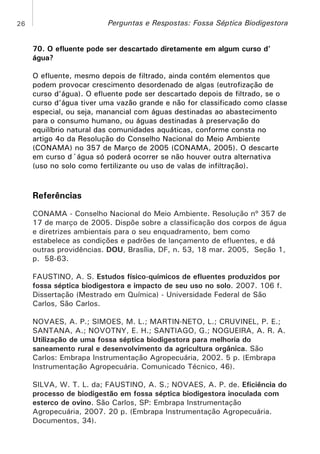 Perguntas e Respostas: Fossa Séptica Biodigestora

26

70. O efluente pode ser descartado diretamente em algum curso d’
água?
O efluente, mesmo depois de filtrado, ainda contém elementos que
podem provocar crescimento desordenado de algas (eutrofização de
curso d’água). O efluente pode ser descartado depois de filtrado, se o
curso d’água tiver uma vazão grande e não for classificado como classe
especial, ou seja, manancial com águas destinadas ao abastecimento
para o consumo humano, ou águas destinadas à preservação do
equilíbrio natural das comunidades aquáticas, conforme consta no
artigo 4o da Resolução do Conselho Nacional do Meio Ambiente
(CONAMA) no 357 de Março de 2005 (CONAMA, 2005). O descarte
em curso d´água só poderá ocorrer se não houver outra alternativa
(uso no solo como fertilizante ou uso de valas de infiltração).

Referências
CONAMA - Conselho Nacional do Meio Ambiente. Resolução nº 357 de
17 de março de 2005. Dispõe sobre a classificação dos corpos de água
e diretrizes ambientais para o seu enquadramento, bem como
estabelece as condições e padrões de lançamento de efluentes, e dá
outras providências. DOU, Brasília, DF, n. 53, 18 mar. 2005, Seção 1,
p. 58-63.
FAUSTINO, A. S. Estudos físico-químicos de efluentes produzidos por
fossa séptica biodigestora e impacto de seu uso no solo. 2007. 106 f.
Dissertação (Mestrado em Química) - Universidade Federal de São
Carlos, São Carlos.
NOVAES, A. P.; SIMOES, M. L.; MARTIN-NETO, L.; CRUVINEL, P. E.;
SANTANA, A.; NOVOTNY, E. H.; SANTIAGO, G.; NOGUEIRA, A. R. A.
Utilização de uma fossa séptica biodigestora para melhoria do
saneamento rural e desenvolvimento da agricultura orgânica. São
Carlos: Embrapa Instrumentação Agropecuária, 2002. 5 p. (Embrapa
Instrumentação Agropecuária. Comunicado Técnico, 46).
SILVA, W. T. L. da; FAUSTINO, A. S.; NOVAES, A. P. de. Eficiência do
processo de biodigestão em fossa séptica biodigestora inoculada com
esterco de ovino. São Carlos, SP: Embrapa Instrumentação
Agropecuária, 2007. 20 p. (Embrapa Instrumentação Agropecuária.
Documentos, 34).

 