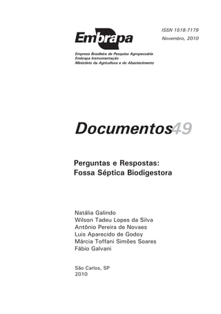 ISSN 1518-7179
Novembro, 2010

Empresa Brasileira de Pesquisa Agropecuária
Embrapa Instrumentação
Ministério da Agricultura e do Abastecimento

Documentos49
Perguntas e Respostas:
Fossa Séptica Biodigestora

Natália Galindo
Wilson Tadeu Lopes da Silva
Antônio Pereira de Novaes
Luis Aparecido de Godoy
Márcia Toffani Simões Soares
Fábio Galvani
São Carlos, SP
2010

 