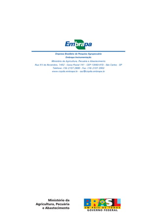 Empresa Brasileira de Pesquisa Agropecuária
Embrapa Instrumentação
Ministério da Agricultura, Pecuária e Abastecimento
Rua XV de Novembro, 1452 - Caixa Postal 741 - CEP 13560-970 - São Carlos - SP
Telefone: (16) 2107 2800 - Fax: (16) 2107 2902
www.cnpdia.embrapa.br - sac@cnpdia.embrapa.br

Ministério da
Agricultura, Pecuária
e Abastecimento

 