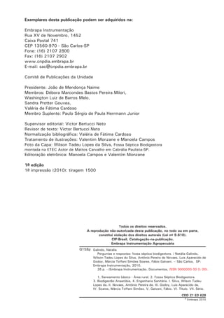 Exemplares desta publicação podem ser adquiridos na:
Embrapa Instrumentação
Rua XV de Novembro, 1452
Caixa Postal 741
CEP 13560-970 - São Carlos-SP
Fone: (16) 2107 2800
Fax: (16) 2107 2902
www.cnpdia.embrapa.br
E-mail: sac@cnpdia.embrapa.br
Comitê de Publicações da Unidade
Presidente: João de Mendonça Naime
Membros: Débora Marcondes Bastos Pereira Milori,
Washington Luiz de Barros Melo,
Sandra Protter Gouvea,
Valéria de Fátima Cardoso
Membro Suplente: Paulo Sérgio de Paula Herrmann Junior
Supervisor editorial: Victor Bertucci Neto
Revisor de texto: Victor Bertucci Neto
Normalização bibliográfica: Valéria de Fátima Cardoso
Tratamento de ilustrações: Valentim Monzane e Manoela Campos
Foto da Capa: Wilson Tadeu Lopes da Silva, Fossa Séptica Biodigestora
montada na ETEC Astor de Mattos Carvalho em Cabrália Paulista-SP.

Editoração eletrônica: Manoela Campos e Valentim Monzane
1a edição
1a impressão (2010): tiragem 1500

Todos os direitos reservados.
A reprodução não-autorizada desta publicação, no todo ou em parte,
constitui violação dos direitos autorais (Lei no 9.610).
CIP-Brasil. Catalogação-na-publicação.
Embrapa Instrumentação Agropecuária

G158p Galindo, Natalia
Perguntas e respostas: fossa séptica biodigestora. / Natália Galindo,
Wilson Tadeu Lopes da Silva, Antônio Pereira de Novaes, Luis Aparecido de
Godoy, Márcia Toffani Simões Soares, Fábio Galvani. -- São Carlos, SP:
Embrapa Instrumentação, 2010.
26 p. - (Embrapa Instrumentação. Documentos, ISSN 0000000 00 0; 00).
1. Saneamento básico - Área rural. 2. Fossa Séptica Biodigestora.
3. Biodigestão Anaeróbia. 4. Engenharia Sanitária. I. Silva, Wilson Tadeu
Lopes da. II. Novaes, Antônio Pereira de. III. Godoy, Luis Aparecido de.
IV. Soares, Márcia Toffani Simões. V. Galvani, Fábio. VI. Título. VII. Série.
CDD 21 ED 628

© Embrapa 2010

 