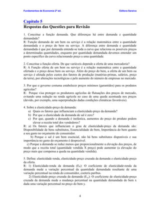 Fundamentos de Economia 2ª ed.                                             Editora Saraiva



Capítulo 5
Respostas das Questões para Revisão
1. Conceitue a função demanda. Que diferenças há entre demanda e quantidade
demandada?
R: Função demanda de um bem ou serviço é a relação matemática entre a quantidade
demandada e o preço do bem ou serviço. A diferença entre demanda e quantidade
demandada é que por demanda entende-se toda a curva que relaciona os possíveis preços
a determinadas quantidades, enquanto por quantidade demandada devemos entender um
ponto específico da curva relacionando preço a uma quantidade.

2. Conceitue a função oferta. De que variáveis depende a oferta de uma mercadoria?
R: A Função oferta de um bem ou serviço é a relação matemática entre a quantidade
ofertada e o preço desse bem ou serviço. Além do preço do bem, a oferta de um bem ou
serviço é afetada pelos custos dos fatores de produção (matérias-primas, salários, preço
da terra), por alterações tecnológicas e pelo aumento do número de empresas no mercado.

3. Por que o governo costuma estabelecer preços mínimos (garantidos) para os produtos
agrícolas?
R: Porque visa proteger os produtores agrícolas de flutuações dos preços de mercado,
evitando uma redução na renda agrícola no caso de uma queda acentuada nos preços
(devido, por exemplo, uma superprodução dadas condições climáticas favoráveis).

4. Sobre a elasticidade-preço da demanda:
    a) Quais os fatores que influenciam a elasticidade-preço da demanda?
    b) Por que a elasticidade da demanda de sal é zero?
    c) Por que, quando a demanda é inelástica, aumentos do preço do produto podem
        elevar a receita total dos vendedores?
R: a) Os fatores que influenciam o grau de elasticidade-preço da demanda são:
Disponibilidade de bens substitutos, Essencialidade do bem, Importância do bem quanto
a seu gasto no orçamento do consumidor.
      b) Porque o sal é um bem essencial, não há bens substitutos disponíveis e sua
importância no gasto do orçamento é desprezível.
   c) Porque a demanda se reduz menos que proporcionalmente a elevação dos preços, de
modo que a receita total (quantidade vendida X preço) pode aumentar (a elevação do
preço mais que compensa a queda na quantidade vendida).

5. Defina: elasticidade renda, elasticidade-preço cruzada da demanda e elasticidade-preço
da oferta.
R: 1) Elasticidade-renda da demanda (ER): O coeficiente de elasticidade-renda da
demanda mede a variação percentual da quantidade demandada resultante de uma
variação percentual na renda do consumidor, coeteris paribus.
    2) Elasticidade-preço cruzada da demanda (Exy): O coeficiente de elasticidade-preço
cruzada da demanda mede a mudança percentual na quantidade demandada do bem x
dada uma variação percentual no preço do bem y.


                                           4
 