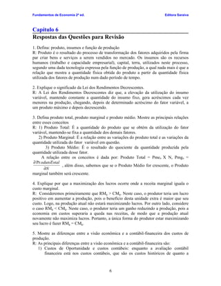 Fundamentos de Economia 2ª ed.                                              Editora Saraiva



Capítulo 6
Respostas das Questões para Revisão
1. Defina: produto, insumos e função de produção
R: Produto é o resultado do processo de transformação dos fatores adquiridos pela firma
par criar bens e serviços a serem vendidos no mercado. Os insumos são os recursos
humanos (trabalho e capacidade empresarial), capital, terra, utilizados neste processo,
segundo uma dada tecnologia expressa pela função de produção, a qual nada mais é que a
relação que mostra a quantidade física obtida do produto a partir da quantidade física
utilizada dos fatores de produção num dado período de tempo.

2. Explique o significado da Lei dos Rendimentos Decrescentes.
R: A Lei dos Rendimentos Decrescentes diz que, a elevação da utilização do insumo
variável, mantendo constante a quantidade do insumo fixo, gera acréscimos cada vez
menores na produção, chegando, depois de determinado acréscimo do fator variável, a
um produto máximo e depois decrescendo.

3. Defina produto total, produto marginal e produto médio. Mostre as principais relações
entre esses conceitos
R: 1) Produto Total: É a quantidade do produto que se obtém da utilização do fator
variável, mantendo-se fixa a quantidade dos demais fatores.
    2) Produto Marginal: É a relação entre as variações do produto total e as variações da
quantidade utilizada do fator variável em questão.
        3) Produto Médio: É o resultado do quociente da quantidade produzida pela
quantidade utilizada desse fator.
     A relação entre os conceitos é dada por: Produto Total = Pmen X N, Pmgn =
∂ Pr odutoTotal
                 , além disso, sabemos que se o Produto Médio for crescente, o Produto
       ∂N
marginal também será crescente.

4. Explique por que a maximização dos lucros ocorre onde a receita marginal iguala o
custo marginal.
R: Consideremos primeiramente que RMg > CMg. Neste caso, o produtor teria um lucro
positivo em aumentar a produção, pois o benefício desta unidade extra é maior que seu
custo. Logo, na produção atual não estará maximizando lucros. Por outro lado, considere
o caso RMg < CMg. Neste caso, o produtor teria um ganho reduzindo a produção, pois a
economia em custos superaria a queda nas receitas, de modo que a produção atual
novamente não maximiza lucros. Portanto, a única forma do produtor estar maximizando
seu lucro é fazer RMg = CMg.

5. Mostre as diferenças entre a visão econômica e a contábil-financeira dos custos de
produção.
R: As principais diferenças entre a visão econômica e a contábil-financeira são:
   1) Custos de Oportunidade e custos contábeis: enquanto a avaliação contábil
      financeira está nos custos contábeis, que são os custos históricos de quanto a



                                            6
 