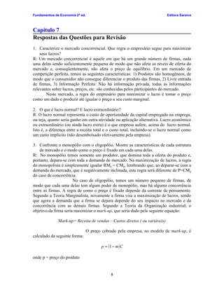 Fundamentos de Economia 2ª ed.                                               Editora Saraiva



Capítulo 7
Respostas das Questões para Revisão
1. Caracterize o mercado concorrencial. Que regra o empresário segue para maximizar
    seus lucros?
R: Um mercado concorrencial é aquele em que há um grande número de firmas, cada
uma delas sendo suficientemente pequena de modo que não afeta os níveis de oferta do
mercado e, conseqüentemente, não afeta o preço de equilíbrio. Em um mercado de
competição perfeita, temos as seguintes características: 1) Produtos são homogêneos, de
modo que o consumidor não consegue diferenciar o produto das firmas, 2) Livre entrada
de firmas, 3) Informação Perfeita: Não há informação privada, todas as informações
relevantes sobre lucros, preços, etc. são conhecidas pelos participantes do mercado.
       Neste mercado, a regra do empresário para maximizar o lucro é tomar o preço
como um dado e produzir até igualar o preço a seu custo marginal.

2. O que é lucro normal? E lucro extraordinário?
R: O lucro normal representa o custo de oportunidade da capital empregado na emprega,
ou seja, quanto seria ganho em outra atividade ou aplicação alternativa. Lucro econômico
ou extraordinário (ou ainda lucro extra) é o que empresa aufere, acima do lucro normal.
Isto é, a diferença entre a receita total e o custo total, incluindo-se o lucro normal como
um custo implícito (não desembolsado efetivamente pela empresa).

3. Confronte o monopólio com o oligopólio. Mostre as características de cada estrutura
    de mercado e o modo como o preço é fixado em cada uma delas.
R: No monopólio temos somente um produtor, que domina toda a oferta do produto e,
portanto, depara-se com toda a demanda de mercado. Na maximização de lucros, a regra
do monopolista é simplesmente igualar RMg = CMg, lembrando que, ao deparar-se com a
demanda do mercado, que é negativamente inclinada, esta regra será diferente de P=CM g
do caso de concorrência.
                       No caso de oligopólio, temos um número pequeno de firmas, de
modo que cada uma delas tem algum poder de monopólio, mas há alguma concorrência
entre as firmas. A regra de como o preço é fixado depende da corrente de pensamento.
Segundo a Teoria Marginalista, novamente a firma visa a maximização de lucros, sendo
que agora a demanda que a firma se depara depende do seu impacto no mercado e da
concorrência com as demais firmas. Segundo a Teoria da Organização industrial, o
objetivo da firma seria maximizar o mark-up, que seria dado pela seguinte equação:

              Mark-up= Receita de vendas – Custos diretos ( ou variáveis)

                                 O preço cobrado pela empresa, no modelo de mark-up, é
calculado da seguinte forma:

                                        p = (1 − m ) C

onde p = preço do produto


                                              8
 