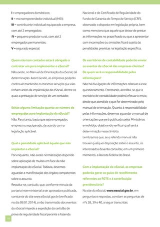 I – empregadores domésticos;

Nacional e do Certificado de Regularidade do

II – microempreendedor individual (MEI);

Fundo de Garantia do Tempo de Serviço (CRF),

III – contribuinte individual equiparado a empresa,

observado o disposto em legislação própria, bem

com até 2 empregados;

como menciona que aquele que deixar de prestar

IV – pequeno produtor rural, com até 2

as informações no prazo fixado ou que a apresentar

empregados permanentes;

com incorreções ou omissões ficará sujeito às

V – segurado especial.

penalidades previstas na legislação específica.

Quem não tem contador estará obrigado a

Os escritórios de contabilidade poderão enviar

contratar um para implementar o eSocial?

os eventos do eSocial das empresas clientes?

Não existe, no Manual de Orientação do eSocial, tal

De quem será a responsabilidade pelas

determinação. Assim sendo, as empresas poderão

informações?

continuar mantendo os mesmos serviços que elas

Não há divulgação de informações relativas a esse

tinham antes da implantação do eSocial, dentre os

questionamento. Entretanto, acredita-se que o

quais a prestação de serviço de um contador.

escritório de contabilidade poderá efetuar o envio,
desde que atendido o que for determinado pelo

Existe alguma limitação quanto ao número de

manual de orientação. Quanto à responsabilidade

empregados para implantação do eSocial?

pelas informações, devemos aguardar o manual de

Não. Para tanto, basta que seja empregador,

orientações que será publicado pelos Ministérios

empresa ou equiparado, de acordo com a

envolvidos, objetivando verificar qual será a

legislação aplicável.

determinação nesse âmbito.
Lembramos que, se o referido manual não

Qual a penalidade aplicável àquele que não

trouxer qualquer disposição sobre o assunto, os

implantar o eSocial?

interessados deverão consultar, em um primeiro

Por enquanto, não existe normatização dispondo

momento, a Receita Federal do Brasil.

sobre aplicação de multas em face da não
implantação do eSocial. Todavia, devemos

Com a implantação do eSocial, as empresas

aguardar a manifestação dos órgãos competentes

poderão gerar as guias de recolhimento

sobre o assunto.

referentes ao FGTS e à contribuição

Ressalta-se, contudo, que, conforme minuta da

previdenciária?

portaria interministerial a ser aprovada e publicada,

No site do eSocial, www.esocial.gov.br, em

constante do site www.eSocial.gov.br (verificada

perguntas e respostas, constam as perguntas de

no dia 09.01.2014), a não transmissão dos eventos

nºs 38, 39 e 40, a seguir transcritas:

do eSocial impede a expedição da certidão de
prova de regularidade fiscal perante a Fazenda
10

 